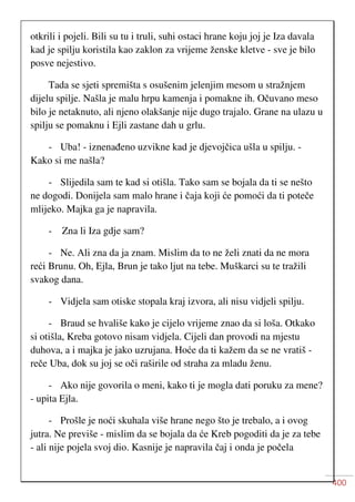 400
otkrili i pojeli. Bili su tu i truli, suhi ostaci hrane koju joj je Iza davala
kad je spilju koristila kao zaklon za vrijeme ženske kletve - sve je bilo
posve nejestivo.
Tada se sjeti spremišta s osušenim jelenjim mesom u stražnjem
dijelu spilje. Našla je malu hrpu kamenja i pomakne ih. Očuvano meso
bilo je netaknuto, ali njeno olakšanje nije dugo trajalo. Grane na ulazu u
spilju se pomaknu i Ejli zastane dah u grlu.
- Uba! - iznenađeno uzvikne kad je djevojčica ušla u spilju. -
Kako si me našla?
- Slijedila sam te kad si otišla. Tako sam se bojala da ti se nešto
ne dogodi. Donijela sam malo hrane i čaja koji će pomoći da ti poteče
mlijeko. Majka ga je napravila.
- Zna li Iza gdje sam?
- Ne. Ali zna da ja znam. Mislim da to ne želi znati da ne mora
reći Brunu. Oh, Ejla, Brun je tako ljut na tebe. Muškarci su te tražili
svakog dana.
- Vidjela sam otiske stopala kraj izvora, ali nisu vidjeli spilju.
- Braud se hvališe kako je cijelo vrijeme znao da si loša. Otkako
si otišla, Kreba gotovo nisam vidjela. Cijeli dan provodi na mjestu
duhova, a i majka je jako uzrujana. Hoće da ti kažem da se ne vratiš -
reče Uba, dok su joj se oči raširile od straha za mladu ženu.
- Ako nije govorila o meni, kako ti je mogla dati poruku za mene?
- upita Ejla.
- Prošle je noći skuhala više hrane nego što je trebalo, a i ovog
jutra. Ne previše - mislim da se bojala da će Kreb pogoditi da je za tebe
- ali nije pojela svoj dio. Kasnije je napravila čaj i onda je počela
 