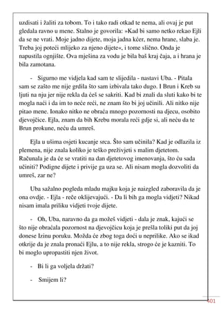 401
uzdisati i žaliti za tobom. To i tako radi otkad te nema, ali ovaj je put
gledala ravno u mene. Stalno je govorila: »Kad bi samo netko rekao Ejli
da se ne vrati. Moje jadno dijete, moja jadna kćer, nema hrane, slaba je.
Treba joj poteći mlijeko za njeno dijete«, i tome slično. Onda je
napustila ognjište. Ova mješina za vodu je bila baš kraj čaja, a i hrana je
bila zamotana.
- Sigurno me vidjela kad sam te slijedila - nastavi Uba. - Pitala
sam se zašto me nije grdila što sam izbivala tako dugo. I Brun i Kreb su
ljuti na nju jer nije rekla da ćeš se sakriti. Kad bi znali da sluti kako bi te
mogla naći i da im to neće reći, ne znam što bi joj učinili. Ali nitko nije
pitao mene. Ionako nitko ne obraća mnogo pozornosti na djecu, osobito
djevojčice. Ejla, znam da bih Krebu morala reći gdje si, ali neću da te
Brun prokune, neću da umreš.
Ejla u ušima osjeti kucanje srca. Što sam učinila? Kad je odlazila iz
plemena, nije znala koliko je teško preživjeti s malim djetetom.
Računala je da će se vratiti na dan djetetovog imenovanja, što ću sada
učiniti? Podigne dijete i privije ga uza se. Ali nisam mogla dozvoliti da
umreš, zar ne?
Uba sažalno pogleda mladu majku koja je naizgled zaboravila da je
ona ovdje. - Ejla - reče oklijevajući. - Da li bih ga mogla vidjeti? Nikad
nisam imala priliku vidjeti tvoje dijete.
- Oh, Uba, naravno da ga možeš vidjeti - dala je znak, kajući se
što nije obraćala pozornost na djevojčicu koja je prešla toliki put da joj
donese Izinu poruku. Možda će zbog toga doći u neprilike. Ako se ikad
otkrije da je znala pronaći Ejlu, a to nije rekla, strogo će je kazniti. To
bi moglo upropastiti njen život.
- Bi li ga voljela držati?
- Smijem li?
 