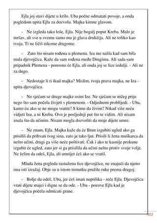 402
Ejla joj stavi dijete u krilo. Uba počne odmatati povoje, a onda
pogledom upita Ejlu za dozvolu. Majka kimne glavom.
- Ne izgleda tako loše, Ejla. Nije bogalj poput Kreba. Malo je
mršav, ali sve u svemu samo mu je glava drukčija. Ali ne toliko kao
tvoja. Ti ne ličiš nikome drugome.
- Zato što nisam rođena u plemenu. Iza me našla kad sam bila
mala djevojčica. Kaže da sam rođena među Drugima. Ali sada sam
pripadnik Plemena - ponosno će Ejla, ali onda joj se lice izdulji. - Ali ne
za dugo.
- Nedostaje li ti ikad majka? Mislim, tvoja prava majka, ne Iza -
upita djevojčica.
- Ne sjećam se druge majke osim Ize. Ne sjećam se ničeg prije
nego što sam počela živjeti s plemenom. - Odjednom problijedi. - Uba,
kamo ću ako se ne mogu vratiti? S kime da živim? Nikad više neću
vidjeti Izu, a ni Kreba. Ovo je posljednji put što te vidim. Ali nisam
znala što da učinim. Nisam mogla dozvoliti da moje dijete umre.
- Ne znam, Ejla. Majka kaže da će Brun izgubiti ugled ako ga
prisiliš da prihvati tvog sina, zato je tako ljut. Prisili li žena muškarca da
nešto učini, drugi ga više neće poštivati. Čak i ako te kasnije prokune
izgubit će ugled, zato jer si ga prisilila da učini nešto protiv svoje volje.
Ne želim da odeš, Ejla, ali umrijet ćeš ako se vratiš.
Mlada žena pogleda rastuženo lice djevojčice, ne znajući da njeno
ima isti izražaj. Obje su u istom trenutku pružile ruke prema drugoj.
- Bolje da odeš, Uba, jer ćeš imati neprilika - reče Ejla. Djevojčica
vrati dijete majci i digne se da ode. - Uba - pozove Ejla kad je
djevojčica počela odmicati grane.
 