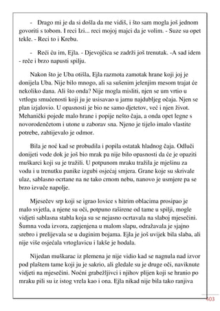 403
- Drago mi je da si došla da me vidiš, i što sam mogla još jednom
govoriti s tobom. I reci Izi... reci mojoj majci da je volim. - Suze su opet
tekle. - Reci to i Krebu.
- Reći ću im, Ejla. - Djevojčica se zadrži još trenutak. -A sad idem
- reče i brzo napusti spilju.
Nakon što je Uba otišla, Ejla razmota zamotak hrane koji joj je
donijela Uba. Nije bilo mnogo, ali sa sušenim jelenjim mesom trajat će
nekoliko dana. Ali što onda? Nije mogla misliti, njen se um vrtio u
vrtlogu smućenosti koji ju je usisavao u jamu najdubljeg očaja. Njen se
plan izjalovio. U opasnosti je bio ne samo djetetov, već i njen život.
Mehanički pojede malo hrane i popije nešto čaja, a onda opet legne s
novorodenčetom i utone u zaborav sna. Njeno je tijelo imalo vlastite
potrebe, zahtijevalo je odmor.
Bila je noć kad se probudila i popila ostatak hladnog čaja. Odluči
donijeti vode dok je još bio mrak pa nije bilo opasnosti da će je opaziti
muškarci koji su je tražili. U potpunom mraku tražila je mješinu za
vodu i u trenutku panike izgubi osjećaj smjera. Grane koje su skrivale
ulaz, sablasno ocrtane na ne tako crnom nebu, nanovo je usmjere pa se
brzo izvuče napolje.
Mjesečev srp koji se igrao lovice s hitrim oblacima prosipao je
malo svjetla, a njene su oči, potpuno raširene od tame u spilji, mogle
vidjeti sablasna stabla koja su se nejasno ocrtavala na slaboj mjesečini.
Šumna voda izvora, zapjenjena u malom slapu, odražavala je sjajno
srebro i prelijevala se u duginim bojama. Ejla je još uvijek bila slaba, ali
nije više osjećala vrtoglavicu i lakše je hodala.
Nijedan muškarac iz plemena je nije vidio kad se nagnula nad izvor
pod plaštem tame koji ju je sakrio, ali gledale su je druge oči, naviknute
vidjeti na mjesečini. Noćni grabežljivci i njihov plijen koji se hranio po
mraku pili su iz istog vrela kao i ona. Ejla nikad nije bila tako ranjiva
 