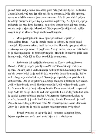 404
još od doba kad je sama lutala kao golo petogodišnje dijete - ne toliko
zbog slabosti, već zato jer nije mislila na opstanak. Nije bila oprezna,
njene su misli bile upravljene prema unutra. Bila bi postala lak plijen
bilo koje pritajene zvijeri koju je namamio jak vonj. Ali Ejla im je prije
pokazala što zna. Brzo kamenje, ne uvijek smrtonosno, ali zato bolno,
ostalo im je u sjećanju. Mesožderi čije je područje uključivalo spilju
uvijek su je se klonili. To je sad bilo odlučujuće.
- Mora postojati neki znak njene prisutnosti - ljutito je
gestikulirao Brun. - Ako je i uzela hranu sa sobom, ne može trajati
zauvijek. Ejla mora uskoro izaći iz skrovišta. Hoću da opet pretražimo
svako mjesto koje smo već pogledali. Ako je mrtva, hoću to znati. Neka
bi je životinja našla i to bismo primijetili. Hoću da je nađemo prije dana
imenovanja. Neću ići na Zbor sve dok je ne nađemo.
- Sad će nas još spriječiti da odemo na Zbor - podrugljivo će
Braud. - Zašto je uopće primljena u Pleme? Ona čak nije rođena u
njemu. Da sam ja bio vođa, nikad je ne bih primio. Da sam ja bio vođa,
ne bih dozvolio Izi da je zadrži, čak joj ne bih dozvolio uzeti je. Zašto
nitko drugi nije vidio kakva je? Ovo nije prvi put da je neposlušna, to
dobro znate. Ona je uvijek kršila običaje Plemena i prolazila bez kazne.
Je li joj itko branio nositi životinje u spilju? Je li joj itko branio da se
kreće sama, što ni jednoj valjanoj ženi iz Plemena ne bi palo na pamet?
Nije čudo što nas je uhodila kad smo vježbali. I što se dogodilo kad smo
je zatekli da upotrebljava praćku? Privremena kletva smrti, a kad se
vratila, dozvolilo joj se da lovi! Zamislite, žena iz Plemena koja lovi!
Znate li što će druga plemena reći? Ne iznenađuje me što ne idemo na
Zbor. je li čudo što je mislila da nam može nametnuti svog sina?
- Braud, sve smo to već prije čuli - umorno odmahne Brun. -
Njena nepokornost neće proći nekažnjena, to ti obećajem.
 