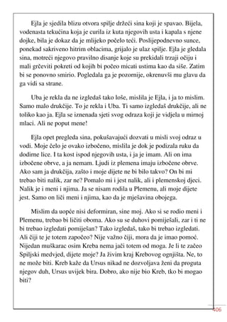 406
Ejla je sjedila blizu otvora spilje držeći sina koji je spavao. Bijela,
vodenasta tekućina koja je curila iz kuta njegovih usta i kapala s njene
dojke, bila je dokaz da je mlijeko počelo teći. Poslijepodnevno sunce,
ponekad sakriveno hitrim oblacima, grijalo je ulaz spilje. Ejla je gledala
sina, motreći njegovo pravilno disanje koje su prekidali trzaji očiju i
mali grčeviti pokreti od kojih bi počeo micati ustima kao da siše. Zatim
bi se ponovno smirio. Pogledala ga je pozornije, okrenuvši mu glavu da
ga vidi sa strane.
Uba je rekla da ne izgledaš tako loše, mislila je Ejla, i ja to mislim.
Samo malo drukčije. To je rekla i Uba. Ti samo izgledaš drukčije, ali ne
toliko kao ja. Ejla se iznenada sjeti svog odraza koji je vidjela u mirnoj
mlaci. Ali ne poput mene!
Ejla opet pregleda sina, pokušavajući dozvati u misli svoj odraz u
vodi. Moje čelo je ovako izbočeno, mislila je dok je podizala ruku da
dodirne lice. I ta kost ispod njegovih usta, i ja je imam. Ali on ima
izbočene obrve, a ja nemam. Ljudi iz plemena imaju izbočene obrve.
Ako sam ja drukčija, zašto i moje dijete ne bi bilo takvo? On bi mi
trebao biti nalik, zar ne? Pomalo mi i jest nalik, ali i plemenskoj djeci.
Nalik je i meni i njima. Ja se nisam rodila u Plemenu, ali moje dijete
jest. Samo on liči meni i njima, kao da je mješavina obojega.
Mislim da uopće nisi deformiran, sine moj. Ako si se rodio meni i
Plemenu, trebao bi ličiti oboma. Ako su se duhovi pomiješali, zar i ti ne
bi trebao izgledati pomiješan? Tako izgledaš, tako bi trebao izgledati.
Ali čiji te je totem započeo? Nije važno čiji, mora da je imao pomoć.
Nijedan muškarac osim Kreba nema jači totem od moga. Je li te začeo
Spiljski medvjed, dijete moje? Ja živim kraj Krebovog ognjišta. Ne, to
ne može biti. Kreb kaže da Ursus nikad ne dozvoljava ženi da proguta
njegov duh, Ursus uvijek bira. Dobro, ako nije bio Kreb, tko bi mogao
biti?
 