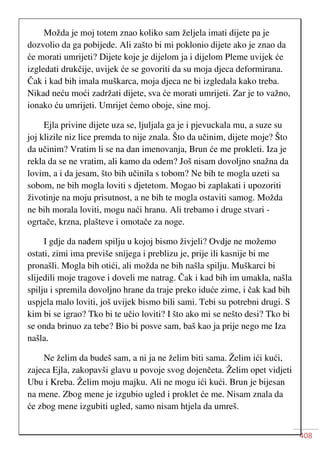 408
Možda je moj totem znao koliko sam željela imati dijete pa je
dozvolio da ga pobijede. Ali zašto bi mi poklonio dijete ako je znao da
će morati umrijeti? Dijete koje je dijelom ja i dijelom Pleme uvijek će
izgledati drukčije, uvijek će se govoriti da su moja djeca deformirana.
Čak i kad bih imala muškarca, moja djeca ne bi izgledala kako treba.
Nikad neću moći zadržati dijete, sva će morati umrijeti. Zar je to važno,
ionako ću umrijeti. Umrijet ćemo oboje, sine moj.
Ejla privine dijete uza se, ljuljala ga je i pjevuckala mu, a suze su
joj klizile niz lice premda to nije znala. Što da učinim, dijete moje? Što
da učinim? Vratim li se na dan imenovanja, Brun će me prokleti. Iza je
rekla da se ne vratim, ali kamo da odem? Još nisam dovoljno snažna da
lovim, a i da jesam, što bih učinila s tobom? Ne bih te mogla uzeti sa
sobom, ne bih mogla loviti s djetetom. Mogao bi zaplakati i upozoriti
životinje na moju prisutnost, a ne bih te mogla ostaviti samog. Možda
ne bih morala loviti, mogu naći hranu. Ali trebamo i druge stvari -
ogrtače, krzna, plašteve i omotače za noge.
I gdje da nađem spilju u kojoj bismo živjeli? Ovdje ne možemo
ostati, zimi ima previše snijega i preblizu je, prije ili kasnije bi me
pronašli. Mogla bih otići, ali možda ne bih našla spilju. Muškarci bi
slijedili moje tragove i doveli me natrag. Čak i kad bih im umakla, našla
spilju i spremila dovoljno hrane da traje preko iduće zime, i čak kad bih
uspjela malo loviti, još uvijek bismo bili sami. Tebi su potrebni drugi. S
kim bi se igrao? Tko bi te učio loviti? I što ako mi se nešto desi? Tko bi
se onda brinuo za tebe? Bio bi posve sam, baš kao ja prije nego me Iza
našla.
Ne želim da budeš sam, a ni ja ne želim biti sama. Želim ići kući,
zajeca Ejla, zakopavši glavu u povoje svog dojenčeta. Želim opet vidjeti
Ubu i Kreba. Želim moju majku. Ali ne mogu ići kući. Brun je bijesan
na mene. Zbog mene je izgubio ugled i proklet će me. Nisam znala da
će zbog mene izgubiti ugled, samo nisam htjela da umreš.
 