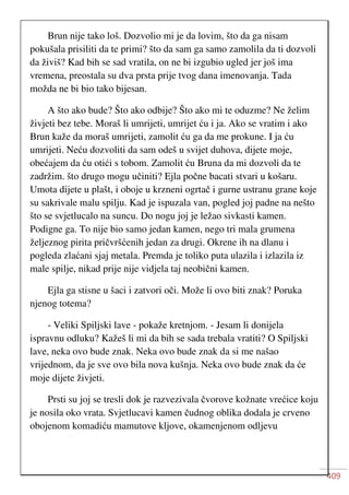 409
Brun nije tako loš. Dozvolio mi je da lovim, što da ga nisam
pokušala prisiliti da te primi? što da sam ga samo zamolila da ti dozvoli
da živiš? Kad bih se sad vratila, on ne bi izgubio ugled jer još ima
vremena, preostala su dva prsta prije tvog dana imenovanja. Tada
možda ne bi bio tako bijesan.
A što ako bude? Što ako odbije? Što ako mi te oduzme? Ne želim
živjeti bez tebe. Moraš li umrijeti, umrijet ću i ja. Ako se vratim i ako
Brun kaže da moraš umrijeti, zamolit ću ga da me prokune. I ja ću
umrijeti. Neću dozvoliti da sam odeš u svijet duhova, dijete moje,
obećajem da ću otići s tobom. Zamolit ću Bruna da mi dozvoli da te
zadržim. što drugo mogu učiniti? Ejla počne bacati stvari u košaru.
Umota dijete u plašt, i oboje u krzneni ogrtač i gurne ustranu grane koje
su sakrivale malu spilju. Kad je ispuzala van, pogled joj padne na nešto
što se svjetlucalo na suncu. Do nogu joj je ležao sivkasti kamen.
Podigne ga. To nije bio samo jedan kamen, nego tri mala grumena
željeznog pirita pričvršćenih jedan za drugi. Okrene ih na dlanu i
pogleda zlaćani sjaj metala. Premda je toliko puta ulazila i izlazila iz
male spilje, nikad prije nije vidjela taj neobični kamen.
Ejla ga stisne u šaci i zatvori oči. Može li ovo biti znak? Poruka
njenog totema?
- Veliki Spiljski lave - pokaže kretnjom. - Jesam li donijela
ispravnu odluku? Kažeš li mi da bih se sada trebala vratiti? O Spiljski
lave, neka ovo bude znak. Neka ovo bude znak da si me našao
vrijednom, da je sve ovo bila nova kušnja. Neka ovo bude znak da će
moje dijete živjeti.
Prsti su joj se tresli dok je razvezivala čvorove kožnate vrećice koju
je nosila oko vrata. Svjetlucavi kamen čudnog oblika dodala je crveno
obojenom komadiću mamutove kljove, okamenjenom odljevu
 
