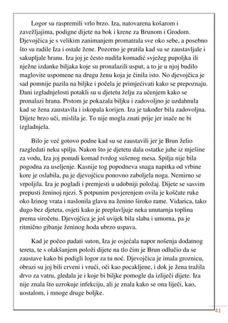 41
Logor su raspremili vrlo brzo. Iza, natovarena košarom i
zavežljajima, podigne dijete na bok i krene za Brunom i Grodom.
Djevojčica je s velikim zanimanjem promatrala sve oko sebe, a posebno
što su radile Iza i ostale žene. Pozorno je pratila kad su se zaustavljale i
sakupljale hranu. Iza joj je često nudila komadić svježeg pupoljka ili
nježne izdanke biljaka koje su pronalazili usput, a to je u njoj budilo
maglovite uspomene na drugu ženu koja je činila isto. No djevojčica je
sad pomnije pazila na biljke i počela je primjećivati kako se prepoznaju.
Dani izgladnjelosti potakli su u djetetu želju za učenjem kako se
pronalazi hrana. Prstom je pokazala biljku i zadovoljno je uzdahnula
kad se žena zaustavila i iskopala korijen. Iza je također bila zadovoljna.
Dijete brzo uči, mislila je. To nije mogla znati prije jer inače ne bi
izgladnjela.
Bilo je već gotovo podne kad su se zaustavili jer je Brun želio
razgledati neku spilju. Nakon što je djetetu dala ostatke juhe iz mješine
za vodu, Iza joj ponudi komad tvrdog sušenog mesa. Spilja nije bila
pogodna za useljenje. Kasnije tog popodneva snaga napitka od vrbine
kore je oslabila, pa je djevojčicu ponovno zaboljela noga. Nemirno se
vrpoljila. Iza je pogladi i premjesti u udobniji položaj. Dijete se sasvim
prepusti ženinoj njezi. S potpunim povjerenjem ovila je koščate ruke
oko Izinog vrata i naslonila glavu na ženino široko rame. Vidarica, tako
dugo bez djeteta, osjeti kako je preplavljuje neka unutarnja toplina
prema siročetu. Djevojčica je još uvijek bila slaba i umorna, pa je
ritmično gibanje ženinog hoda ubrzo uspava.
Kad je počeo padati suton, Iza je osjećala napor nošenja dodatnog
tereta, te s olakšanjem položi dijete na tlo čim je Brun odlučio da se
zaustave kako bi podigli logor za tu noć. Djevojčica je imala groznicu,
obrazi su joj bili crveni i vrući, oči kao pocakljene, i dok je žena tražila
drvo za vatru, gledala je i koje bi biljke pomogle da izliječi dijete. Iza
nije znala što uzrokuje infekciju, ali je znala kako se ona liječi, kao,
uostalom, i mnoge druge boljke.
 
