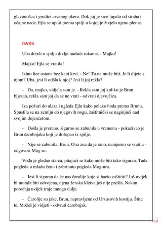 410
glavonošca i grudici crvenog okera. Dok joj je srce lupalo od straha i
očajne nade, Ejla se uputi prema spilji u kojoj je živjelo njeno pleme.
DARK
Uba dotrči u spilju divlje mašući rukama. - Majko!
Majko! Ejla se vratila!
Izino lice ostane bez kapi krvi. - Ne! To ne može biti. Je li dijete s
njom? Uba, jesi li otišla k njoj? Jesi li joj rekla?
- Da, majko, vidjela sam je. - Rekla sam joj koliko je Brun
bijesan, rekla sam joj da se ne vrati - odvrati djevojčica.
Iza požuri do ulaza i ugleda Ejlu kako polako hoda prema Brunu.
Spustila se na zemlju do njegovih nogu, zaštitnički se naginjući nad
svojim dojenčetom.
- Došla je prerano, sigurno se zabunila u vremenu - pokazivao je
Brun čarobnjaku koji je došepao iz spilje.
- Nije se zabunila, Brun. Ona zna da je rano, namjerno se vratila -
odgovori Mog-ur.
Vođa je gledao starca, pitajući se kako može biti tako siguran. Tada
pogleda u mladu ženu i zabrinuto pogleda Mog-ura.
- Jesi li siguran da će nas čarolije koje si bacio zaštititi? Još uvijek
bi morala biti odvojena, njena ženska kletva još nije prošla. Nakon
porođaja uvijek traje mnogo dulje.
- Čarolije su jake, Brun, napravljene od Ursusovih kostiju. Štite
te. Možeš je vidjeti - odvrati čarobnjak.
 