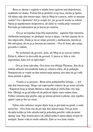 411
Brun se okrene i zagleda u mladu ženu zgrčenu nad dojenčetom,
uzdrhtalu od straha. Trebao bih je prokleti ovog časa, mislio je ljutito.
Ali danas nije dan imenovanja. Ako je Mog-ur u pravu, zašto se prerano
vratila? I to s djetetom? Još je uvijek živ, jer ga ne bi nosila sa sobom.
Njena je nepokornost neoprostiva, ali zašto se vratila prije vremena?
Prevlada ga radoznalost pa je kucne po ramenu.
- Ova je nevrijedna žena bila neposlušna - započne Ejla nijemim,
službenim kretnjama, ne gledajući ravno u njega, i ne baš sigurna da će
išta odgovoriti. Znala je da ne smije govoriti s muškarcem, morala je
biti odvojena, ali on ju je kucnuo po ramenu. - Ova bi žena, ako smije,
govorila s vođom.
- Ne zaslužuješ da govoriš, ženo, ali Mog-ur je zazvao zaštitu.
Želim li, duhovi će dozvoliti da govoriš. U pravu si, bila si vrlo
neposlušna, kako ćeš se opravdati?
- Ova je žena zahvalna. Ova žena zna običaje Plemena. Zna da je
trebala ukloniti novorođenče kako je vidarica rekla, ali je pobjegla.
Namjeravala se vratiti na dan imenovanja njenog sina tako da ga vođa
mora primiti u pleme.
- Vratila si se prerano - Brun učini pobjedničku kretnju. — Još
nije dan imenovanja. Mogu sad zapovjediti vidarici da ga uzme od tebe
- Napetosti koja je tištala Brunova leđa otkad je otišla Ejla više nije
bilo. Običaji su ga prisiljavali da prihvati dijete staro sedam dana.
Toliko vremena nije prošlo, nije ga morao primiti u pleme, nije izgubio
ugled i opet je bio na vlasti.
Ejline ruke nehotice stegnu dijete koje je privijala na grudi, a onda
nastavila: - Ova žena zna da još nije dan imenovanja. Ova je žena
shvatila koliko je loše učinila kad je pokušala prisiliti vođu da primi
njenog sina. Nije ženino pravo da odluči treba li njeno dijete živjeti ili
umrijeti. Samo vođa to može odlučiti. Zato se ova žena vratila.
 