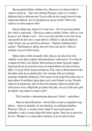 412
Brun pogleda Ejlino ozbiljno lice. Barem je na vrijeme došla k
svijesti, mislio je. - Ako znaš običaje Plemena, zašto si se vratila s
djetetom koje je deformirano? Iza je rekla da nisi mogla obaviti svoju
majčinsku dužnost. Jesi li sad pripravna da ga izložiš? Želiš li da
vidarica to učini umjesto tebe?
Ejla je oklijevala, nagnuvši se nad sina. - Ova će ga žena predati
ako vođa to zapovjedi. - Davala je znakove polako, bolno, sileći se, kao
da joj se nož zabada u srce. - Ali ova je žena obećala svom sinu da ga
neće pustiti da ide sam u svijet duhova. Odluči li vođa da dijete ne
smije živjeti, ona ga moli da je prokune. - Napusti službeni jezik i
zamoli: - Preklinjem te, Brun, dozvoli mom sinu da živi. Mora li
umrijeti, ni ja ne želim živjeti.
Ejlina žarka molba iznenadi vođu. Znao je da neke žene žele
zadržati svoju djecu usprkos deformacijama i nakaznosti, ali većina ih
se htjela što brže i tiše riješiti. Deformirano je dijete žigosalo majku.
Upozoravalo je na izvjesnu manu, na nesposobnost da rodi savršeno
dijete. To ju je činilo manje poželjnom. Čak i ako je deformiranost bila
dovoljno mala da ne predstavlja veću smetnju, bilo je tu pitanje
položaja i budućih muškaraca. Pod starost bi joj moglo biti teško ako se
njena djeca ili muškarci njene djece neće moći brinuti za nju. Premda
nikad ne bi gladovala, njen bi život bio bijedan. Ejlina je molba bila
nešto posve novo. Majčinska je ljubav bila jaka, ali zar je bila tako jaka
da slijedi svoje dijete na drugi svijet?
- Želiš umrijeti s deformiranim djetetom? Zašto? - upita Brun.
- Moj sin nije deformiran - odvrati Ejla uz jedva zamjetljivi trag
prkosa. - Samo je drukčiji. Ja sam drukčija, ne nalikujem ljudima
Plemena. Tako je i s mojim sinom. Bude li moj totem ponovno
pobijeđen, svako će moje dijete biti slično njemu. Neće im se dozvoliti
da žive. Moraju li sva moja djeca umrijeti, ni ja ne želim živjeti.
 