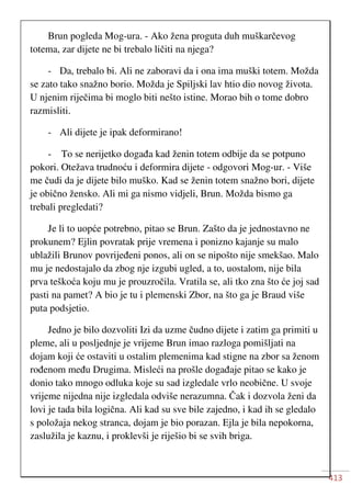 413
Brun pogleda Mog-ura. - Ako žena proguta duh muškarčevog
totema, zar dijete ne bi trebalo ličiti na njega?
- Da, trebalo bi. Ali ne zaboravi da i ona ima muški totem. Možda
se zato tako snažno borio. Možda je Spiljski lav htio dio novog života.
U njenim riječima bi moglo biti nešto istine. Morao bih o tome dobro
razmisliti.
- Ali dijete je ipak deformirano!
- To se nerijetko događa kad ženin totem odbije da se potpuno
pokori. Otežava trudnoću i deformira dijete - odgovori Mog-ur. - Više
me čudi da je dijete bilo muško. Kad se ženin totem snažno bori, dijete
je obično žensko. Ali mi ga nismo vidjeli, Brun. Možda bismo ga
trebali pregledati?
Je li to uopće potrebno, pitao se Brun. Zašto da je jednostavno ne
prokunem? Ejlin povratak prije vremena i ponizno kajanje su malo
ublažili Brunov povrijeđeni ponos, ali on se nipošto nije smekšao. Malo
mu je nedostajalo da zbog nje izgubi ugled, a to, uostalom, nije bila
prva teškoća koju mu je prouzročila. Vratila se, ali tko zna što će joj sad
pasti na pamet? A bio je tu i plemenski Zbor, na što ga je Braud više
puta podsjetio.
Jedno je bilo dozvoliti Izi da uzme čudno dijete i zatim ga primiti u
pleme, ali u posljednje je vrijeme Brun imao razloga pomišljati na
dojam koji će ostaviti u ostalim plemenima kad stigne na zbor sa ženom
rođenom među Drugima. Misleći na prošle događaje pitao se kako je
donio tako mnogo odluka koje su sad izgledale vrlo neobične. U svoje
vrijeme nijedna nije izgledala odviše nerazumna. Čak i dozvola ženi da
lovi je tada bila logična. Ali kad su sve bile zajedno, i kad ih se gledalo
s položaja nekog stranca, dojam je bio porazan. Ejla je bila nepokorna,
zaslužila je kaznu, i proklevši je riješio bi se svih briga.
 