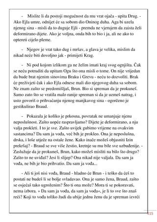 415
- Mislite li da postoji mogućnost da mu vrat ojača - upita Drug. -
Ako Ejla umre, odnijet će sa sobom dio Oninog duha. Aga bi uzela
njenog sina - misli da to duguje Ejli - premda ne vjerujem da zaista želi
deformirano dijete. Ako je voljna, onda bih to bio i ja, ali ne ako to
optereti cijelo pleme.
- Njegov je vrat tako dug i mršav, a glava je velika, mislim da
nikad neće biti dovoljno jak - primijeti Krag.
- Ni pod kojom izlikom ga ne želim imati kraj svog ognjišta. Čak
se neću potruditi da upitam Ogu što ona misli o tome. On nije vrijedan
da bude brat njenim sinovima Braku i Grevu - neću to dozvoliti. Brak
će preživjeti čak i ako Ejla odnese mali dio njegovog duha sa sobom.
Ne znam zašto se predomišljaš, Brun. Bio si spreman da je prokuneš.
Samo zato što se vratila malo ranije spreman si da je uzmeš natrag, i
usto govoriš o prihvaćanju njenog manjkavog sina - ogorčeno je
gestikulirao Braud.
- Pokazala je koliko je prkosna, povratak ne umanjuje njenu
neposlušnost. Zašto uopće raspravljamo? Dijete je deformirano, a nju
valja prokleti. I to je sve. Zašto uvijek gubimo vrijeme na ovakvim
sastancima? Da sam ja vođa, već bih je prokleo. Ona je neposlušna,
drska, i loše utječe na ostale žene. Kako inače možeš objasniti Izin
prekršaj? - Braud se sve više žestio, kretnje su mu bile sve uzbuđenije. -
Zaslužuje da je prokuneš, Brun, kako možeš misliti na bilo što drugo?
Zašto to ne uviđaš? Jesi li slijep? Ona nikad nije valjala. Da sam ja
vođa, ne bih je bio prihvatio. Da sam ja vođa...
- Ali ti još nisi vođa, Braud - hladno će Brun - i teško da ćeš to
postati ne budeš li se bolje svladavao. Ona je samo žena, Braud, zašto
se osjećaš tako ugroženim? Što ti ona može? Mora ti se pokoravati,
nema izbora. » Da sam ja vođa, da sam ja vođa«, je li to sve što znaš
reći? Koji to vođa toliko žudi da ubije jednu ženu da je spreman izvrći
 