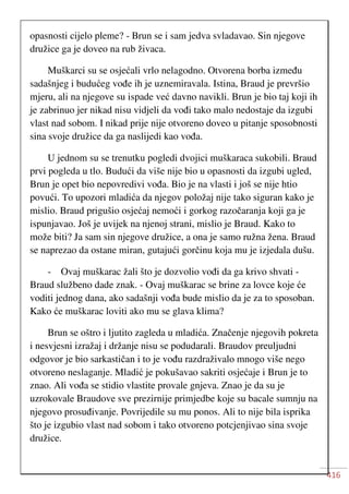 416
opasnosti cijelo pleme? - Brun se i sam jedva svladavao. Sin njegove
družice ga je doveo na rub živaca.
Muškarci su se osjećali vrlo nelagodno. Otvorena borba između
sadašnjeg i budućeg vođe ih je uznemiravala. Istina, Braud je prevršio
mjeru, ali na njegove su ispade već davno navikli. Brun je bio taj koji ih
je zabrinuo jer nikad nisu vidjeli da vođi tako malo nedostaje da izgubi
vlast nad sobom. I nikad prije nije otvoreno doveo u pitanje sposobnosti
sina svoje družice da ga naslijedi kao vođa.
U jednom su se trenutku pogledi dvojici muškaraca sukobili. Braud
prvi pogleda u tlo. Budući da više nije bio u opasnosti da izgubi ugled,
Brun je opet bio nepovredivi vođa. Bio je na vlasti i još se nije htio
povući. To upozori mladića da njegov položaj nije tako siguran kako je
mislio. Braud prigušio osjećaj nemoći i gorkog razočaranja koji ga je
ispunjavao. Još je uvijek na njenoj strani, mislio je Braud. Kako to
može biti? Ja sam sin njegove družice, a ona je samo ružna žena. Braud
se naprezao da ostane miran, gutajući gorčinu koja mu je izjedala dušu.
- Ovaj muškarac žali što je dozvolio vođi da ga krivo shvati -
Braud službeno dade znak. - Ovaj muškarac se brine za lovce koje će
voditi jednog dana, ako sadašnji vođa bude mislio da je za to sposoban.
Kako će muškarac loviti ako mu se glava klima?
Brun se oštro i ljutito zagleda u mladića. Značenje njegovih pokreta
i nesvjesni izražaj i držanje nisu se podudarali. Braudov preuljudni
odgovor je bio sarkastičan i to je vođu razdraživalo mnogo više nego
otvoreno neslaganje. Mladić je pokušavao sakriti osjećaje i Brun je to
znao. Ali vođa se stidio vlastite provale gnjeva. Znao je da su je
uzrokovale Braudove sve prezirnije primjedbe koje su bacale sumnju na
njegovo prosuđivanje. Povrijedile su mu ponos. Ali to nije bila isprika
što je izgubio vlast nad sobom i tako otvoreno potcjenjivao sina svoje
družice.
 