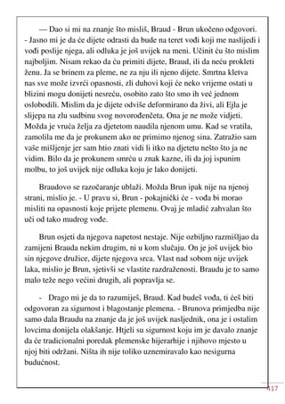 417
— Dao si mi na znanje što misliš, Braud - Brun ukočeno odgovori.
- Jasno mi je da će dijete odrasti da bude na teret vođi koji me naslijedi i
vođi poslije njega, ali odluka je još uvijek na meni. Učinit ću što mislim
najboljim. Nisam rekao da ću primiti dijete, Braud, ili da neću prokleti
ženu. Ja se brinem za pleme, ne za nju ili njeno dijete. Smrtna kletva
nas sve može izvrći opasnosti, zli duhovi koji će neko vrijeme ostati u
blizini mogu donijeti nesreću, osobito zato što smo ih već jednom
oslobodili. Mislim da je dijete odviše deformirano da živi, ali Ejla je
slijepa na zlu sudbinu svog novorođenčeta. Ona je ne može vidjeti.
Možda je vruća želja za djetetom naudila njenom umu. Kad se vratila,
zamolila me da je prokunem ako ne primimo njenog sina. Zatražio sam
vaše mišljenje jer sam htio znati vidi li itko na djetetu nešto što ja ne
vidim. Bilo da je prokunem smrću u znak kazne, ili da joj ispunim
molbu, to još uvijek nije odluka koju je lako donijeti.
Braudovo se razočaranje ublaži. Možda Brun ipak nije na njenoj
strani, mislio je. - U pravu si, Brun - pokajnički će - vođa bi morao
misliti na opasnosti koje prijete plemenu. Ovaj je mladić zahvalan što
uči od tako mudrog vođe.
Brun osjeti da njegova napetost nestaje. Nije ozbiljno razmišljao da
zamijeni Brauda nekim drugim, ni u kom slučaju. On je još uvijek bio
sin njegove družice, dijete njegova srca. Vlast nad sobom nije uvijek
laka, mislio je Brun, sjetivši se vlastite razdraženosti. Braudu je to samo
malo teže nego većini drugih, ali popravlja se.
- Drago mi je da to razumiješ, Braud. Kad budeš vođa, ti ćeš biti
odgovoran za sigurnost i blagostanje plemena. - Brunova primjedba nije
samo dala Braudu na znanje da je još uvijek nasljednik, ona je i ostalim
lovcima donijela olakšanje. Htjeli su sigurnost koju im je davalo znanje
da će tradicionalni poredak plemenske hijerarhije i njihovo mjesto u
njoj biti održani. Ništa ih nije toliko uznemiravalo kao nesigurna
budućnost.
 