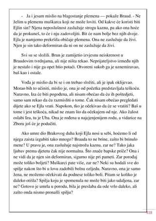 418
- Ja i jesam mislio na blagostanje plemena — pokaže Braud. - Ne
želim u plemenu muškarca koji ne može loviti. Od kakve će koristi biti
Ejlin sin? Njena neposlušnost zaslužuje strogu kaznu, pa ako ona hoće
da je prokuneš, to će i nju zadovoljiti. Bit će nam bolje bez njih dvoje.
Ejla je namjerno prekršila običaje plemena. Ona ne zaslužuje da živi.
Njen je sin tako deformiran da ni on ne zaslužuje da živi.
Svi su se složili. Brun je zamijetio izvjesnu neiskrenost u
Braudovim tvrdnjama, ali nije ništa rekao. Neprijateljstvo između njih
je nestalo i nije ga opet htio potaći. Otvoreni sukob ga je uznemiravao,
baš kao i ostale.
Vođa je mislio da bi se i on trebao složiti, ali je ipak oklijevao.
Morao bih to učiniti, mislio je, ona je od početka predstavljala teškoću.
Naravno, Iza će biti pogođena, ali nisam obećao da ću ih poštedjeti,
samo sam rekao da ću razmisliti o tome. Čak nisam obećao pregledati
dijete ako se Ejla vrati. Napokon, tko je očekivao da će se vratiti? Baš u
tome i jest teškoća, nikad ne znam što da očekujem od nje. Ako žalost
oslabi Izu, tu je Uba. Ona je rođena u najcjenjenijem rodu, a vidarice na
Zboru još će je podučiti.
Ako umre dio Brakovog duha koji Ejla nosi u sebi, hoćemo li od
njega zaista izgubiti tako mnogo? Brauda to ne brine, zašto bi brinulo
mene? U pravu je, ona zaslužuje najstrožu kaznu, zar ne? Tako jaka
ljubav prema djetetu čak nije normalna. Što znače bapske priče? Ona i
ne vidi da je njen sin deformiran, sigurno nije pri pameti. Zar porođaj
može toliko boljeti? Muškarci pate više, zar ne? Neki su hodali sve do
spilje nakon što bi u lovu zadobili bolnu ozljedu. Naravno, ona je samo
žena, ne možemo očekivati da podnese toliko boli. Pitam se koliko je
daleko otišla? Spilja koju je spomenula ne može biti jako udaljena, zar
ne? Gotovo je umrla u porodu, bila je preslaba da ode vrlo daleko, ali
zašto onda nismo pronašli spilju?
 