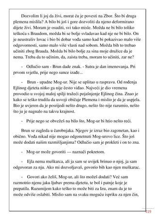 419
Dozvolim li joj da živi, morat ću je povesti na Zbor. Što bi druga
plemena mislila? A bilo bi još i gore dozvoliti da njeno deformirano
dijete živi. Moram je osuditi, svi tako misle. Možda ne bi bilo toliko
teškoća s Braudom, možda bi se bolje svladavao kad nje ne bi bilo. On
je neustrašiv lovac i bio bi dobar vođa samo kad bi pokazivao malo više
odgovornosti, samo malo više vlasti nad sobom. Možda bih to trebao
učiniti zbog Brauda. Možda bi bilo bolje za sina moje družice da je
nema. Treba da to učinim, da, zaista treba, moram to učiniti, zar ne?
- Odlučio sam - Brun dade znak. - Sutra je dan imenovanja. Pri
prvom svjetlu, prije nego sunce izađe...
- Brun - upadne Mog-ur. Nije se uplitao u raspravu. Od rođenja
Ejlinog djeteta nitko ga nije često viđao. Najveći je dio vremena
provodio u svojoj maloj spilji tražeći pojašnjenje Ejlinog čina. Znao je
kako se teško trudila da usvoji običaje Plemena i mislio je da je uspjela.
Bio je uvjeren da je posrijedi nešto drugo, nešto što nije razumio, nešto
što ju je nagnalo na takvu krajnost.
- Prije nego se obvežeš na bilo što, Mog-ur bi htio nešto reći.
Brun se zagleda u čarobnjaka. Njegov je izraz bio zagonetan, kao i
obično. Vođa nikad nije mogao odgonetnuti Mog-urovo lice. Što još
može dodati našim razmišljanjima? Odlučio sam je prokleti i on to zna.
- Mog-ur može govoriti — naznači pokretom.
- Ejla nema muškarca, ali ja sam se uvijek brinuo o njoj, ja sam
odgovoran za nju. Ako mi dozvoljavaš, govorio bih kao njen muškarac.
- Govori ako želiš, Mog-ur, ali što možeš dodati? Već sam
razmotrio njenu jaku ljubav prema djetetu, te bol i patnje koje je
prepatila. Razumijem kako teško to može biti za Izu, znam da je to
može odviše oslabiti. Mislio sam na svaku moguću ispriku za njen čin,
 