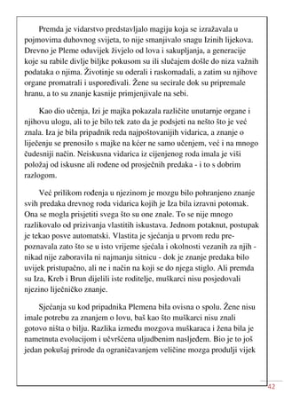 42
Premda je vidarstvo predstavljalo magiju koja se izražavala u
pojmovima duhovnog svijeta, to nije smanjivalo snagu Izinih lijekova.
Drevno je Pleme oduvijek živjelo od lova i sakupljanja, a generacije
koje su rabile divlje biljke pokusom su ili slučajem došle do niza važnih
podataka o njima. Životinje su oderali i raskomadali, a zatim su njihove
organe promatrali i uspoređivali. Žene su secirale dok su pripremale
hranu, a to su znanje kasnije primjenjivale na sebi.
Kao dio učenja, Izi je majka pokazala različite unutarnje organe i
njihovu ulogu, ali to je bilo tek zato da je podsjeti na nešto što je već
znala. Iza je bila pripadnik reda najpoštovanijih vidarica, a znanje o
liječenju se prenosilo s majke na kćer ne samo učenjem, već i na mnogo
čudesniji način. Neiskusna vidarica iz cijenjenog roda imala je viši
položaj od iskusne ali rođene od prosječnih predaka - i to s dobrim
razlogom.
Već prilikom rođenja u njezinom je mozgu bilo pohranjeno znanje
svih predaka drevnog roda vidarica kojih je Iza bila izravni potomak.
Ona se mogla prisjetiti svega što su one znale. To se nije mnogo
razlikovalo od prizivanja vlastitih iskustava. Jednom potaknut, postupak
je tekao posve automatski. Vlastita je sjećanja u prvom redu pre-
poznavala zato što se u isto vrijeme sjećala i okolnosti vezanih za njih -
nikad nije zaboravila ni najmanju sitnicu - dok je znanje predaka bilo
uvijek pristupačno, ali ne i način na koji se do njega stiglo. Ali premda
su Iza, Kreb i Brun dijelili iste roditelje, muškarci nisu posjedovali
njezino liječničko znanje.
Sjećanja su kod pripadnika Plemena bila ovisna o spolu. Žene nisu
imale potrebu za znanjem o lovu, baš kao što muškarci nisu znali
gotovo ništa o bilju. Razlika između mozgova muškaraca i žena bila je
nametnuta evolucijom i učvršćena uljudbenim nasljeđem. Bio je to još
jedan pokušaj prirode da ograničavanjem veličine mozga produlji vijek
 