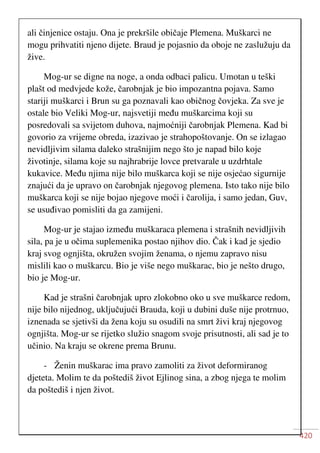 420
ali činjenice ostaju. Ona je prekršile običaje Plemena. Muškarci ne
mogu prihvatiti njeno dijete. Braud je pojasnio da oboje ne zaslužuju da
žive.
Mog-ur se digne na noge, a onda odbaci palicu. Umotan u teški
plašt od medvjede kože, čarobnjak je bio impozantna pojava. Samo
stariji muškarci i Brun su ga poznavali kao običnog čovjeka. Za sve je
ostale bio Veliki Mog-ur, najsvetiji među muškarcima koji su
posredovali sa svijetom duhova, najmoćniji čarobnjak Plemena. Kad bi
govorio za vrijeme obreda, izazivao je strahopoštovanje. On se izlagao
nevidljivim silama daleko strašnijim nego što je napad bilo koje
životinje, silama koje su najhrabrije lovce pretvarale u uzdrhtale
kukavice. Među njima nije bilo muškarca koji se nije osjećao sigurnije
znajući da je upravo on čarobnjak njegovog plemena. Isto tako nije bilo
muškarca koji se nije bojao njegove moći i čarolija, i samo jedan, Guv,
se usuđivao pomisliti da ga zamijeni.
Mog-ur je stajao između muškaraca plemena i strašnih nevidljivih
sila, pa je u očima suplemenika postao njihov dio. Čak i kad je sjedio
kraj svog ognjišta, okružen svojim ženama, o njemu zapravo nisu
mislili kao o muškarcu. Bio je više nego muškarac, bio je nešto drugo,
bio je Mog-ur.
Kad je strašni čarobnjak upro zlokobno oko u sve muškarce redom,
nije bilo nijednog, uključujući Brauda, koji u dubini duše nije protrnuo,
iznenada se sjetivši da žena koju su osudili na smrt živi kraj njegovog
ognjišta. Mog-ur se rijetko služio snagom svoje prisutnosti, ali sad je to
učinio. Na kraju se okrene prema Brunu.
- Ženin muškarac ima pravo zamoliti za život deformiranog
djeteta. Molim te da poštediš život Ejlinog sina, a zbog njega te molim
da poštediš i njen život.
 