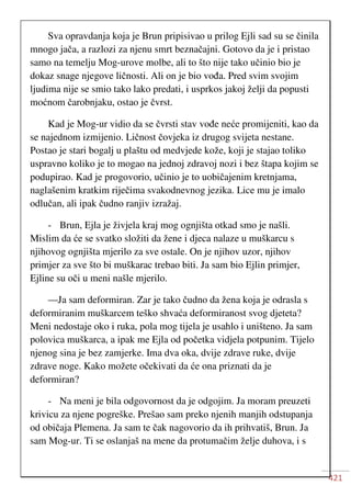 421
Sva opravdanja koja je Brun pripisivao u prilog Ejli sad su se činila
mnogo jača, a razlozi za njenu smrt beznačajni. Gotovo da je i pristao
samo na temelju Mog-urove molbe, ali to što nije tako učinio bio je
dokaz snage njegove ličnosti. Ali on je bio vođa. Pred svim svojim
ljudima nije se smio tako lako predati, i usprkos jakoj želji da popusti
moćnom čarobnjaku, ostao je čvrst.
Kad je Mog-ur vidio da se čvrsti stav vođe neće promijeniti, kao da
se najednom izmijenio. Ličnost čovjeka iz drugog svijeta nestane.
Postao je stari bogalj u plaštu od medvjede kože, koji je stajao toliko
uspravno koliko je to mogao na jednoj zdravoj nozi i bez štapa kojim se
podupirao. Kad je progovorio, učinio je to uobičajenim kretnjama,
naglašenim kratkim riječima svakodnevnog jezika. Lice mu je imalo
odlučan, ali ipak čudno ranjiv izražaj.
- Brun, Ejla je živjela kraj mog ognjišta otkad smo je našli.
Mislim da će se svatko složiti da žene i djeca nalaze u muškarcu s
njihovog ognjišta mjerilo za sve ostale. On je njihov uzor, njihov
primjer za sve što bi muškarac trebao biti. Ja sam bio Ejlin primjer,
Ejline su oči u meni našle mjerilo.
—Ja sam deformiran. Zar je tako čudno da žena koja je odrasla s
deformiranim muškarcem teško shvaća deformiranost svog djeteta?
Meni nedostaje oko i ruka, pola mog tijela je usahlo i uništeno. Ja sam
polovica muškarca, a ipak me Ejla od početka vidjela potpunim. Tijelo
njenog sina je bez zamjerke. Ima dva oka, dvije zdrave ruke, dvije
zdrave noge. Kako možete očekivati da će ona priznati da je
deformiran?
- Na meni je bila odgovornost da je odgojim. Ja moram preuzeti
krivicu za njene pogreške. Prešao sam preko njenih manjih odstupanja
od običaja Plemena. Ja sam te čak nagovorio da ih prihvatiš, Brun. Ja
sam Mog-ur. Ti se oslanjaš na mene da protumačim želje duhova, i s
 