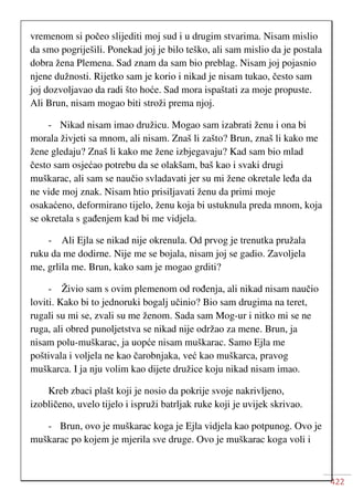 422
vremenom si počeo slijediti moj sud i u drugim stvarima. Nisam mislio
da smo pogriješili. Ponekad joj je bilo teško, ali sam mislio da je postala
dobra žena Plemena. Sad znam da sam bio preblag. Nisam joj pojasnio
njene dužnosti. Rijetko sam je korio i nikad je nisam tukao, često sam
joj dozvoljavao da radi što hoće. Sad mora ispaštati za moje propuste.
Ali Brun, nisam mogao biti stroži prema njoj.
- Nikad nisam imao družicu. Mogao sam izabrati ženu i ona bi
morala živjeti sa mnom, ali nisam. Znaš li zašto? Brun, znaš li kako me
žene gledaju? Znaš li kako me žene izbjegavaju? Kad sam bio mlad
često sam osjećao potrebu da se olakšam, baš kao i svaki drugi
muškarac, ali sam se naučio svladavati jer su mi žene okretale leđa da
ne vide moj znak. Nisam htio prisiljavati ženu da primi moje
osakaćeno, deformirano tijelo, ženu koja bi ustuknula preda mnom, koja
se okretala s gađenjem kad bi me vidjela.
- Ali Ejla se nikad nije okrenula. Od prvog je trenutka pružala
ruku da me dodirne. Nije me se bojala, nisam joj se gadio. Zavoljela
me, grlila me. Brun, kako sam je mogao grditi?
- Živio sam s ovim plemenom od rođenja, ali nikad nisam naučio
loviti. Kako bi to jednoruki bogalj učinio? Bio sam drugima na teret,
rugali su mi se, zvali su me ženom. Sada sam Mog-ur i nitko mi se ne
ruga, ali obred punoljetstva se nikad nije održao za mene. Brun, ja
nisam polu-muškarac, ja uopće nisam muškarac. Samo Ejla me
poštivala i voljela ne kao čarobnjaka, već kao muškarca, pravog
muškarca. I ja nju volim kao dijete družice koju nikad nisam imao.
Kreb zbaci plašt koji je nosio da pokrije svoje nakrivljeno,
izobličeno, uvelo tijelo i ispruži batrljak ruke koji je uvijek skrivao.
- Brun, ovo je muškarac koga je Ejla vidjela kao potpunog. Ovo je
muškarac po kojem je mjerila sve druge. Ovo je muškarac koga voli i
 