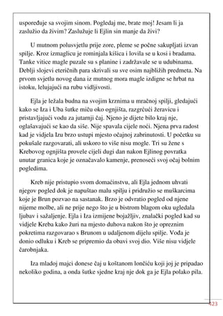 423
uspoređuje sa svojim sinom. Pogledaj me, brate moj! Jesam li ja
zaslužio da živim? Zaslužuje li Ejlin sin manje da živi?
U mutnom polusvjetlu prije zore, pleme se počne sakupljati izvan
spilje. Kroz izmaglicu je rominjala kišica i lovila se u kosi i bradama.
Tanke vitice magle puzale su s planine i zadržavale se u udubinama.
Deblji slojevi eteričnih para skrivali su sve osim najbližih predmeta. Na
prvom svjetlu novog dana iz mutnog mora magle izdigne se hrbat na
istoku, lelujajući na rubu vidljivosti.
Ejla je ležala budna na svojim krznima u mračnoj spilji, gledajući
kako se Iza i Uba šutke miču oko ognjišta, razgrćući žeravicu i
pristavljajući vodu za jutarnji čaj. Njeno je dijete bilo kraj nje,
oglašavajući se kao da siše. Nije spavala cijele noći. Njena prva radost
kad je vidjela Izu brzo ustupi mjesto očajnoj zabrinutosti. U početku su
pokušale razgovarati, ali uskoro to više nisu mogle. Tri su žene s
Krebovog ognjišta provele cijeli dugi dan nakon Ejlinog povratka
unutar granica koje je označavalo kamenje, prenoseći svoj očaj bolnim
pogledima.
Kreb nije pristupio svom domaćinstvu, ali Ejla jednom uhvati
njegov pogled dok je napuštao malu spilju i pridružio se muškarcima
koje je Brun pozvao na sastanak. Brzo je odvratio pogled od njene
nijeme molbe, ali ne prije nego što je u bistrom blagom oku ugledala
ljubav i sažaljenje. Ejla i Iza izmijene bojažljiv, znalački pogled kad su
vidjele Kreba kako žuri na mjesto duhova nakon što je opreznim
pokretima razgovarao s Brunom u udaljenom dijelu spilje. Vođa je
donio odluku i Kreb se pripremio da obavi svoj dio. Više nisu vidjele
čarobnjaka.
Iza mladoj majci donese čaj u koštanom lončiću koji joj je pripadao
nekoliko godina, a onda šutke sjedne kraj nje dok ga je Ejla polako pila.
 