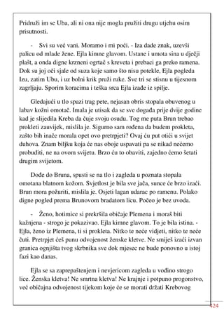 424
Pridruži im se Uba, ali ni ona nije mogla pružiti drugu utjehu osim
prisutnosti.
- Svi su već vani. Moramo i mi poći. - Iza dade znak, uzevši
palicu od mlade žene. Ejla kimne glavom. Ustane i umota sina u dječji
plašt, a onda digne krzneni ogrtač s kreveta i prebaci ga preko ramena.
Dok su joj oči sjale od suza koje samo što nisu potekle, Ejla pogleda
Izu, zatim Ubu, i uz bolni krik pruži ruke. Sve tri se stisnu u tijesnom
zagrljaju. Sporim koracima i teška srca Ejla izađe iz spilje.
Gledajući u tlo spazi trag pete, nejasan obris stopala obuvenog u
labav kožni omotač. Imala je utisak da se sve događa prije dvije godine
kad je slijedila Kreba da čuje svoju osudu. Tog me puta Brun trebao
prokleti zauvijek, mislila je. Sigurno sam rođena da budem prokleta,
zašto bih inače morala opet ovo pretrpjeti? Ovaj ću put otići u svijet
duhova. Znam biljku koja će nas oboje uspavati pa se nikad nećemo
probuditi, ne na ovom svijetu. Brzo ću to obaviti, zajedno ćemo šetati
drugim svijetom.
Dođe do Bruna, spusti se na tlo i zagleda u poznata stopala
omotana blatnom kožom. Svjetlost je bila sve jača, sunce će brzo izaći.
Brun mora požuriti, mislila je. Osjeti lagan udarac po ramenu. Polako
digne pogled prema Brunovom bradatom licu. Počeo je bez uvoda.
- Ženo, hotimice si prekršila običaje Plemena i moraš biti
kažnjena - strogo je pokazivao. Ejla kimne glavom. To je bila istina. -
Ejla, ženo iz Plemena, ti si prokleta. Nitko te neće vidjeti, nitko te neće
čuti. Pretrpjet ćeš punu odvojenost ženske kletve. Ne smiješ izaći izvan
granica ognjišta tvog skrbnika sve dok mjesec ne bude ponovno u istoj
fazi kao danas.
Ejla se sa zaprepaštenjem i nevjericom zagleda u vođino strogo
lice. Ženska kletva! Ne smrtna kletva! Ne krajnje i potpuno progonstvo,
već običajna odvojenost tijekom koje će se morati držati Krebovog
 