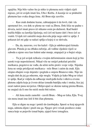 425
ognjišta. Nije bilo važno što je nitko iz plemena neće vidjeti cijeli
mjesec, još će uvijek imati Izu, Ubu i Kreba. A kasnije će se pridružiti
plemenu kao svaka druga žena. Ali Brun nije završio.
- Kao znak dodatne kazne, zabranjujem ti da loviš, čak i da
spomeneš lov, sve dok se pleme ne vrati sa Zbora. Dok lišće ne padne s
drveća, nećeš imati pravo ići nikamo osim po dužnosti. Kad budeš
tražila biljke za čaroliju liječenja, reći ćeš mi kamo ideš i brzo ćeš se
vratiti. Uvijek ćeš zatražiti moju dozvolu prije nego odeš iz spilje. I
pokazat ćeš mi gdje se nalazi spilja u kojoj si se skrivala.
- Da, da, naravno, sve što kažeš - Ejla je odobravajući kimala
glavom. Plutala je na oblaku euforije, ali vođine sljedeće riječi se
zabodu u njeno srce kao ledeni udar munje, utapajući je u bujici očaja.
- Tu je još uvijek teškoća s tvojim deformiranim sinom koji je bio
uzrok tvoje neposlušnosti. Nikad više ne smiješ pokušati prisiliti
muškarca, pogotovo ne vođu, da učini nešto protiv svoje volje. Nijedna
žena ne smije prisiljavati muškarca - reče Brun i zatim da znak. Ejla
očajno obujmi svoje dojenče i pogleda u smjeru Brunove ruke. Nije im
mogla dati da joj ga oduzmu, nije mogla. Vidjela je kako Mog-ur izlazi
iz spilje. Kad je vidjela da odbacuje medvjeđu kožu i otkriva crvenu
pletenu zdjelu koju je čvrsto držao između batrljka ruke i struka, lice joj
ozari radost puna nevjerice. Oklijevajući se okrene natrag prema Brunu,
ne znajući da li ono što misli može biti točno.
- Ali žena može zamoliti - završi Brun. - Mog-ur čeka, Ejla. Tvoj
sin mora imati ime želi li biti član plemena.
Ejla se digne na noge i potrči do čarobnjaka. Spusti se kraj njegovih
nogu, odmota dijete i pruži mu ga. Njegov prvi vrisak pozdrave zrake
sunca koje se pojavilo iznad hrpta, sjajeći kroz izmaglicu.
 