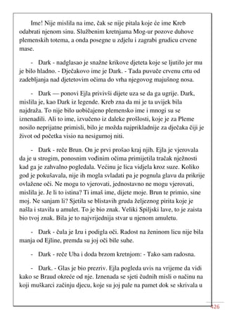 426
Ime! Nije mislila na ime, čak se nije pitala koje će ime Kreb
odabrati njenom sinu. Službenim kretnjama Mog-ur pozove duhove
plemenskih totema, a onda posegne u zdjelu i zagrabi grudicu crvene
mase.
- Dark - nadglasao je snažne krikove djeteta koje se ljutilo jer mu
je bilo hladno. - Dječakovo ime je Dark. - Tada puvuče crvenu crtu od
zadebljanja nad djetetovim očima do vrha njegovog majušnog nosa.
- Dark — ponovi Ejla privivši dijete uza se da ga ugrije. Dark,
mislila je, kao Dark iz legende. Kreb zna da mi je ta uvijek bila
najdraža. To nije bilo uobičajeno plemensko ime i mnogi su se
iznenadili. Ali to ime, izvučeno iz daleke prošlosti, koje je za Pleme
nosilo neprijatne primisli, bilo je možda najprikladnije za dječaka čiji je
život od početka visio na nesigurnoj niti.
- Dark - reče Brun. On je prvi prošao kraj njih. Ejla je vjerovala
da je u strogim, ponosnim vođinim očima primijetila tračak nježnosti
kad ga je zahvalno pogledala. Većinu je lica vidjela kroz suze. Koliko
god je pokušavala, nije ih mogla svladati pa je pognula glavu da prikrije
ovlažene oči. Ne mogu to vjerovati, jednostavno ne mogu vjerovati,
mislila je. Je li to istina? Ti imaš ime, dijete moje. Brun te primio, sine
moj. Ne sanjam li? Sjetila se blistavih gruda željeznog pirita koje je
našla i stavila u amulet. To je bio znak. Veliki Spiljski lave, to je zaista
bio tvoj znak. Bila je to najvrijednija stvar u njenom amuletu.
- Dark - čula je Izu i podigla oči. Radost na ženinom licu nije bila
manja od Ejline, premda su joj oči bile suhe.
- Dark - reče Uba i doda brzom kretnjom: - Tako sam radosna.
- Dark. - Glas je bio prezriv. Ejla pogleda uvis na vrijeme da vidi
kako se Braud okreće od nje. Iznenada se sjeti čudnih misli o načinu na
koji muškarci začinju djecu, koje su joj pale na pamet dok se skrivala u
 