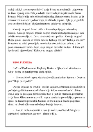 427
maloj spilji, i strese se pomislivši da je Braud na neki način odgovoran
za život njenog sina. Bila je odviše zauzeta da primijeti sukob Bruna i
Brauda. Mladić nije htio priznati najmlađeg člana plemena i samo ga je
izravna vođina zapovijed na kraju prisilila da popusti. Ejla ga je gledala
dok se stisnutih šaka i ukočenih ramena udaljavao od spilje.
Kako je mogao? Braud otiđe u šumu da pobjegne od mrskog
prizora. Kako je mogao? Udario nogom kladu uzalud pokušavajući dati
oduška nezadovoljstvu. Drvo se otkotrlja niz padinu. Kako je mogao?
Digne granu i zavitla je prema drvetu. Kako je mogao? Kako je mogao?
Braudove su misli ponavljale tu rečenicu dok je šakom udarao o tlo
pokriveno mahovinom. Kako joj je mogao dozvoliti da živi i k tome još
i prihvatiti njeno dijete? Kako je to mogao učiniti?
ZBOR PLEMENA
Iza! Iza! Dođi ovamo! Pogledaj Darka! - Ejla uhvati vidaricu za
ruku i počne je gurati prema ulazu spilje.
- Što se zbilo? - upita vidarica žureći za mladom ženom. - Opet se
guši? Ili je povrijeđen?
Dječak je ležao na trbuhu i svojim velikim, ozbiljnim očima koje su
počinjale gubiti tamnu neodređenu boju kakvu novorodenčad obično
ima, i koje su postajale tamnosmeđe kao u ljudi iz Plemena, promatrao
dvije žene. Glava mu se uz veliki napor pomicala gore-dolje, a potom se
spusti na krznenu prostirku. Gurnuo je prst u usta i glasno ga počeo
sisati, ne obazirući se na uzbuđenje koje je izazvao.
- Ako to može napraviti, a tako je malen, moći će držati glavu
uspravno i kad naraste, zar ne? - pitala je Ejla.
 