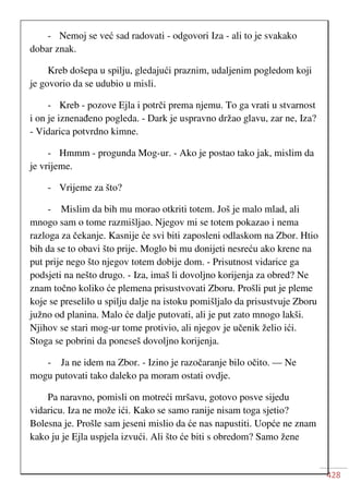428
- Nemoj se već sad radovati - odgovori Iza - ali to je svakako
dobar znak.
Kreb došepa u spilju, gledajući praznim, udaljenim pogledom koji
je govorio da se udubio u misli.
- Kreb - pozove Ejla i potrči prema njemu. To ga vrati u stvarnost
i on je iznenađeno pogleda. - Dark je uspravno držao glavu, zar ne, Iza?
- Vidarica potvrdno kimne.
- Hmmm - progunda Mog-ur. - Ako je postao tako jak, mislim da
je vrijeme.
- Vrijeme za što?
- Mislim da bih mu morao otkriti totem. Još je malo mlad, ali
mnogo sam o tome razmišljao. Njegov mi se totem pokazao i nema
razloga za čekanje. Kasnije će svi biti zaposleni odlaskom na Zbor. Htio
bih da se to obavi što prije. Moglo bi mu donijeti nesreću ako krene na
put prije nego što njegov totem dobije dom. - Prisutnost vidarice ga
podsjeti na nešto drugo. - Iza, imaš li dovoljno korijenja za obred? Ne
znam točno koliko će plemena prisustvovati Zboru. Prošli put je pleme
koje se preselilo u spilju dalje na istoku pomišljalo da prisustvuje Zboru
južno od planina. Malo će dalje putovati, ali je put zato mnogo lakši.
Njihov se stari mog-ur tome protivio, ali njegov je učenik želio ići.
Stoga se pobrini da poneseš dovoljno korijenja.
- Ja ne idem na Zbor. - Izino je razočaranje bilo očito. — Ne
mogu putovati tako daleko pa moram ostati ovdje.
Pa naravno, pomisli on motreći mršavu, gotovo posve sijedu
vidaricu. Iza ne može ići. Kako se samo ranije nisam toga sjetio?
Bolesna je. Prošle sam jeseni mislio da će nas napustiti. Uopće ne znam
kako ju je Ejla uspjela izvući. Ali što će biti s obredom? Samo žene
 