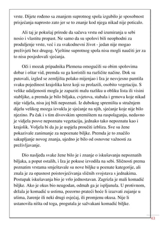 43
vrste. Dijete rođeno sa znanjem suprotnog spola izgubilo je sposobnost
prisjećanja naprosto zato jer se to znanje kod njega nikad nije poticalo.
Ali taj je pokušaj prirode da sačuva vrstu od izumiranja u sebi
nosio i vlastitu propast. Ne samo da su spolovi bili neophodni za
produljenje vrste, već i za svakodnevni život - jedan nije mogao
preživjeti bez drugog. Vještine suprotnog spola nisu mogli naučiti jer za
to nisu posjedovali sjećanja.
Oči i mozak pripadnika Plemena omogućili su obim spolovima
dobar i oštar vid, premda su ga koristili na različite načine. Dok su
putovali, izgled se zemljišta polako mijenjao i Iza je nesvjesno pamtila
svaku pojedinost krajolika kroz koji su prolazili, osobito vegetaciju. S
velike udaljenosti mogla je zapaziti malu razliku u obliku lista ili visini
stabljike, a premda je bilo biljaka, cvjetova, stabala i grmova koje nikad
nije vidjela, nisu joj bili nepoznati. Iz dubokog spremišta u stražnjem
dijelu velikog mozga izvukla je sjećanje na njih, sjećanje koje nije bilo
njezino. Pa čak i s tim divovskim spremištem na raspolaganju, nedavno
je vidjela posve nepoznatu vegetaciju, jednako tako nepoznatu kao i
krajolik. Voljela bi da ju je uspjela proučiti izbliza. Sve su žene
pokazivale zanimanje za nepoznate biljke. Premda je to značilo
sakupljanje novog znanja, ujedno je bilo od osnovne važnosti za
preživljavanje.
Dio nasljeđa svake žene bilo je i znanje o iskušavanju nepoznatih
biljaka, a poput ostalih, i Iza je pokuse izvodila na sebi. Sličnosti prema
poznatim vrstama smještavale su nove biljke u poznate kategorije, ali
znala je za opasnost poistovjećivanja sličnih svojstava s jednakima.
Postupak iskušavanja bio je vrlo jednostavan. Zagrizla je mali komadić
biljke. Ako je okus bio neugodan, odmah ga je ispljunula. U protivnom,
držala je komadić u ustima, pozorno prateći hoće li izazvati zujanje u
ušima, žarenje ili neki drugi osjećaj, ili promjenu okusa. Nije li
ustanovila ništa od toga, progutala je sažvakani komadić biljke.
 