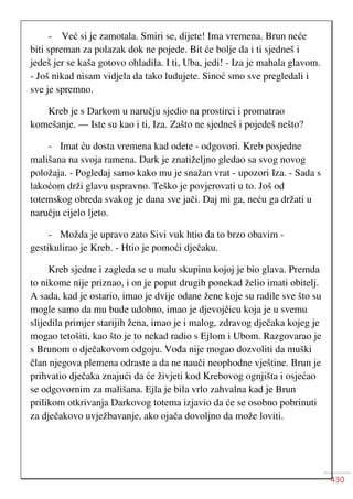 430
- Već si je zamotala. Smiri se, dijete! Ima vremena. Brun neće
biti spreman za polazak dok ne pojede. Bit će bolje da i ti sjedneš i
jedeš jer se kaša gotovo ohladila. I ti, Uba, jedi! - Iza je mahala glavom.
- Još nikad nisam vidjela da tako ludujete. Sinoć smo sve pregledali i
sve je spremno.
Kreb je s Darkom u naručju sjedio na prostirci i promatrao
komešanje. — Iste su kao i ti, Iza. Zašto ne sjedneš i pojedeš nešto?
- Imat ću dosta vremena kad odete - odgovori. Kreb posjedne
mališana na svoja ramena. Dark je znatiželjno gledao sa svog novog
položaja. - Pogledaj samo kako mu je snažan vrat - upozori Iza. - Sada s
lakoćom drži glavu uspravno. Teško je povjerovati u to. Još od
totemskog obreda svakog je dana sve jači. Daj mi ga, neću ga držati u
naručju cijelo ljeto.
- Možda je upravo zato Sivi vuk htio da to brzo obavim -
gestikulirao je Kreb. - Htio je pomoći dječaku.
Kreb sjedne i zagleda se u malu skupinu kojoj je bio glava. Premda
to nikome nije priznao, i on je poput drugih ponekad želio imati obitelj.
A sada, kad je ostario, imao je dvije odane žene koje su radile sve što su
mogle samo da mu bude udobno, imao je djevojčicu koja je u svemu
slijedila primjer starijih žena, imao je i malog, zdravog dječaka kojeg je
mogao tetošiti, kao što je to nekad radio s Ejlom i Ubom. Razgovarao je
s Brunom o dječakovom odgoju. Vođa nije mogao dozvoliti da muški
član njegova plemena odraste a da ne nauči neophodne vještine. Brun je
prihvatio dječaka znajući da će živjeti kod Krebovog ognjišta i osjećao
se odgovornim za mališana. Ejla je bila vrlo zahvalna kad je Brun
prilikom otkrivanja Darkovog totema izjavio da će se osobno pobrinuti
za dječakovo uvježbavanje, ako ojača dovoljno da može loviti.
 