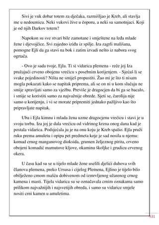 431
Sivi je vuk dobar totem za dječaka, razmišljao je Kreb, ali stavlja
me u nedoumicu. Neki vukovi žive u čoporu, a neki su samotnjaci. Koji
je od njih Darkov totem?
Napokon su sve stvari bile zamotane i smještene na leđa mlade
žene i djevojčice. Svi zajedno iziđu iz spilje. Iza zagrli mališana,
pomogne Ejli da ga stavi na bok i zatim izvadi nešto iz nabora svog
ogrtača.
- Ovo je sada tvoje, Ejla. Ti si vidarica plemena - reče joj Iza
pružajući crveno obojenu vrećicu s posebnim korijenjem. - Sjećaš li se
svake pojedinosti? Ništa ne smiješ propustiti. Žao mi je što ti nisam
mogla pokazati kako se napitak priprema, ali se on ni u kom slučaju ne
smije spravljati samo za vježbu. Previše je dragocjen da bi ga se bacalo,
i smije se koristiti samo za najvažnije obrede. Sjeti se, čarolija nije
samo u korijenju, i vi se morate pripremiti jednako pažljivo kao što
pripravljate napitak.
Uba i Ejla kimnu i mlada žena uzme dragocjenu vrećicu i stavi je u
svoju torbu. Iza joj je dala vrećicu od vidrinog krzna onog dana kad je
postala vidarica. Podsjećala ju je na onu koju je Kreb spalio. Ejla pruži
ruku prema amuletu i opipa pet predmeta koje je sad nosila u njemu:
komad crnog manganovog dioksida, grumen željeznog pirita, crveno
obojeni komadić mamutove kljove, okaminu školjke i grudicu crvenog
okera.
U času kad su se u tijelo mlade žene uselili djelići duhova svih
članova plemena, preko Ursusa i cijelog Plemena, Ejlino je tijelo bilo
obilježeno crnom mašću dobivenom od izmrvljenog užarenog crnog
kamena i masti. Tijela vidarica su se označavala crnim oznakama samo
prilikom najvažnijih i najsvetijih obreda, i samo su vidarice smjele
nositi crni kamen u amuletima.
 