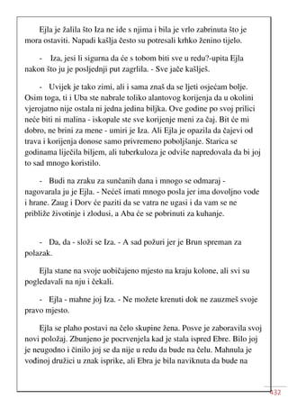 432
Ejla je žalila što Iza ne ide s njima i bila je vrlo zabrinuta što je
mora ostaviti. Napadi kašlja često su potresali krhko ženino tijelo.
- Iza, jesi li sigurna da će s tobom biti sve u redu?-upita Ejla
nakon što ju je posljednji put zagrlila. - Sve jače kašlješ.
- Uvijek je tako zimi, ali i sama znaš da se ljeti osjećam bolje.
Osim toga, ti i Uba ste nabrale toliko alantovog korijenja da u okolini
vjerojatno nije ostala ni jedna jedina biljka. Ove godine po svoj prilici
neće biti ni malina - iskopale ste sve korijenje meni za čaj. Bit će mi
dobro, ne brini za mene - umiri je Iza. Ali Ejla je opazila da čajevi od
trava i korijenja donose samo privremeno poboljšanje. Starica se
godinama liječila biljem, ali tuberkuloza je odviše napredovala da bi joj
to sad mnogo koristilo.
- Budi na zraku za sunčanih dana i mnogo se odmaraj -
nagovarala ju je Ejla. - Nećeš imati mnogo posla jer ima dovoljno vode
i hrane. Zaug i Dorv će paziti da se vatra ne ugasi i da vam se ne
približe životinje i zlodusi, a Aba će se pobrinuti za kuhanje.
- Da, da - složi se Iza. - A sad požuri jer je Brun spreman za
polazak.
Ejla stane na svoje uobičajeno mjesto na kraju kolone, ali svi su
pogledavali na nju i čekali.
- Ejla - mahne joj Iza. - Ne možete krenuti dok ne zauzmeš svoje
pravo mjesto.
Ejla se plaho postavi na čelo skupine žena. Posve je zaboravila svoj
novi položaj. Zbunjeno je pocrvenjela kad je stala ispred Ebre. Bilo joj
je neugodno i činilo joj se da nije u redu da bude na čelu. Mahnula je
vođinoj družici u znak isprike, ali Ebra je bila naviknuta da bude na
 