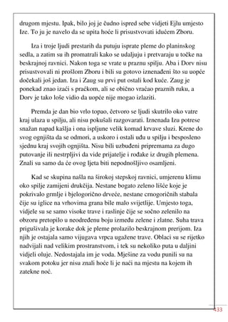433
drugom mjestu. Ipak, bilo joj je čudno ispred sebe vidjeti Ejlu umjesto
Ize. To ju je navelo da se upita hoće li prisustvovati idućem Zboru.
Iza i troje ljudi prestarih da putuju isprate pleme do planinskog
sedla, a zatim su ih promatrali kako se udaljuju i pretvaraju u točke na
beskrajnoj ravnici. Nakon toga se vrate u praznu spilju. Aba i Dorv nisu
prisustvovali ni prošlom Zboru i bili su gotovo iznenađeni što su uopće
dočekali još jedan. Iza i Zaug su prvi put ostali kod kuće. Zaug je
ponekad znao izaći s praćkom, ali se obično vraćao praznih ruku, a
Dorv je tako loše vidio da uopće nije mogao izlaziti.
Premda je dan bio vrlo topao, četvoro se ljudi skutrilo oko vatre
kraj ulaza u spilju, ali nisu pokušali razgovarati. Iznenada Izu potrese
snažan napad kašlja i ona ispljune velik komad krvave sluzi. Krene do
svog ognjišta da se odmori, a uskoro i ostali uđu u spilju i besposleno
sjednu kraj svojih ognjišta. Nisu bili uzbuđeni pripremama za dugo
putovanje ili nestrpljivi da vide prijatelje i rođake iz drugih plemena.
Znali su samo da će ovog ljeta biti nepodnošljivo osamljeni.
Kad se skupina našla na širokoj stepskoj ravnici, umjerenu klimu
oko spilje zamijeni drukčija. Nestane bogato zeleno lišće koje je
pokrivalo grmlje i bjelogorično drveće, nestane crnogoričnih stabala
čije su iglice na vrhovima grana bile malo svijetlije. Umjesto toga,
vidjele su se samo visoke trave i raslinje čije se sočno zelenilo na
obzoru pretopilo u neodređenu boju između zelene i zlatne. Suha trava
prigušivala je korake dok je pleme prolazilo beskrajnom prerijom. Iza
njih je ostajala samo vijugava vrpca ugažene trave. Oblaci su se rijetko
nadvijali nad velikim prostranstvom, i tek su nekoliko puta u daljini
vidjeli oluje. Nedostajala im je voda. Mješine za vodu punili su na
svakom potoku jer nisu znali hoće li je naći na mjestu na kojem ih
zatekne noć.
 