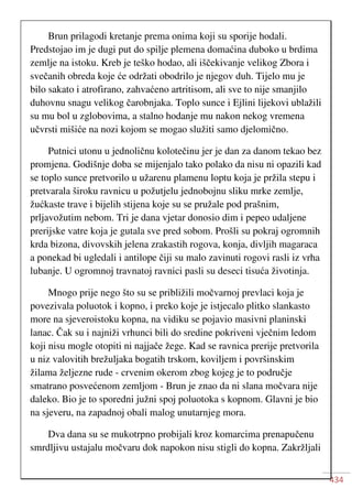 434
Brun prilagodi kretanje prema onima koji su sporije hodali.
Predstojao im je dugi put do spilje plemena domaćina duboko u brdima
zemlje na istoku. Kreb je teško hodao, ali iščekivanje velikog Zbora i
svečanih obreda koje će održati obodrilo je njegov duh. Tijelo mu je
bilo sakato i atrofirano, zahvaćeno artritisom, ali sve to nije smanjilo
duhovnu snagu velikog čarobnjaka. Toplo sunce i Ejlini lijekovi ublažili
su mu bol u zglobovima, a stalno hodanje mu nakon nekog vremena
učvrsti mišiće na nozi kojom se mogao služiti samo djelomično.
Putnici utonu u jednoličnu kolotečinu jer je dan za danom tekao bez
promjena. Godišnje doba se mijenjalo tako polako da nisu ni opazili kad
se toplo sunce pretvorilo u užarenu plamenu loptu koja je pržila stepu i
pretvarala široku ravnicu u požutjelu jednobojnu sliku mrke zemlje,
žućkaste trave i bijelih stijena koje su se pružale pod prašnim,
prljavožutim nebom. Tri je dana vjetar donosio dim i pepeo udaljene
prerijske vatre koja je gutala sve pred sobom. Prošli su pokraj ogromnih
krda bizona, divovskih jelena zrakastih rogova, konja, divljih magaraca
a ponekad bi ugledali i antilope čiji su malo zavinuti rogovi rasli iz vrha
lubanje. U ogromnoj travnatoj ravnici pasli su deseci tisuća životinja.
Mnogo prije nego što su se približili močvarnoj prevlaci koja je
povezivala poluotok i kopno, i preko koje je istjecalo plitko slankasto
more na sjeveroistoku kopna, na vidiku se pojavio masivni planinski
lanac. Čak su i najniži vrhunci bili do sredine pokriveni vječnim ledom
koji nisu mogle otopiti ni najjače žege. Kad se ravnica prerije pretvorila
u niz valovitih brežuljaka bogatih trskom, koviljem i površinskim
žilama željezne rude - crvenim okerom zbog kojeg je to područje
smatrano posvećenom zemljom - Brun je znao da ni slana močvara nije
daleko. Bio je to sporedni južni spoj poluotoka s kopnom. Glavni je bio
na sjeveru, na zapadnoj obali malog unutarnjeg mora.
Dva dana su se mukotrpno probijali kroz komarcima prenapučenu
smrdljivu ustajalu močvaru dok napokon nisu stigli do kopna. Zakržljali
 