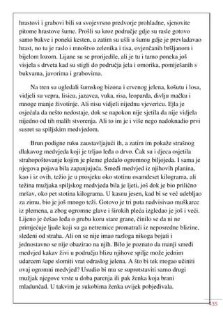 435
hrastovi i grabovi bili su svojevrsno predvorje prohladne, sjenovite
pitome hrastove šume. Prošli su kroz područje gdje su rasle gotovo
samo bukve i poneki kesten, a zatim su ušli u šumu gdje je prevladavao
hrast, no tu je raslo i mnoštvo zelenika i tisa, ovjenčanih bršljanom i
bijelom lozom. Lijane su se prorijedile, ali je tu i tamo poneka još
visjela s drveta kad su stigli do područja jela i omorika, pomiješanih s
bukvama, javorima i grabovima.
Na tren su ugledali šumskog bizona i crvenog jelena, košutu i losa,
vidjeli su vepra, lisicu, jazavca, vuka, risa, leoparda, divlju mačku i
mnoge manje životinje. Ali nisu vidjeli nijednu vjevericu. Ejla je
osjećala da nešto nedostaje, dok se napokon nije sjetila da nije vidjela
nijedno od tih malih stvorenja. Ali to im je i više nego nadoknadio prvi
susret sa spiljskim medvjedom.
Brun podigne ruku zaustavljajući ih, a zatim im pokaže strašnog
dlakavog medvjeda koji je trljao leđa o drvo. Čak su i djeca osjetila
strahopoštovanje kojim je pleme gledalo ogromnog biljojeda. I sama je
njegova pojava bila zapanjujuća. Smeđi medvjed iz njihovih planina,
kao i iz ovih, težio je u prosjeku oko stotinu osamdeset kilograma, ali
težina mužjaka spiljskog medvjeda bila je ljeti, još dok je bio prilično
mršav, oko pet stotina kilograma. U kasnu jesen, kad bi se već udebljao
za zimu, bio je još mnogo teži. Gotovo je tri puta nadvisivao muškarce
iz plemena, a zbog ogromne glave i širokih pleća izgledao je još i veći.
Lijeno je češao leđa o grubu koru stare grane, činilo se da ni ne
primjećuje ljude koji su ga netremice promatrali iz neposredne blizine,
sleđeni od straha. Ali on se nije imao razloga nikoga bojati i
jednostavno se nije obazirao na njih. Bilo je poznato da manji smeđi
medvjed kakav živi u području blizu njihove spilje može jednim
udarcem šape slomiti vrat odraslog jelena. A što bi tek mogao učiniti
ovaj ogromni medvjed? Usudio bi mu se suprotstaviti samo drugi
mužjak njegove vrste u doba parenja ili pak ženka koja brani
mladunčad. U takvim je sukobima ženka uvijek pobjeđivala.
 