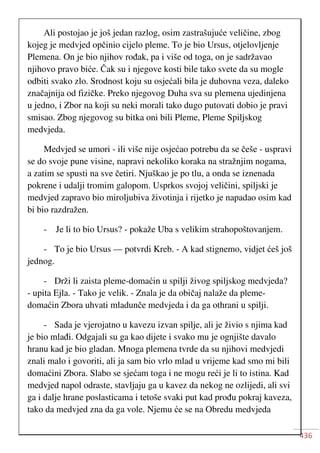436
Ali postojao je još jedan razlog, osim zastrašujuće veličine, zbog
kojeg je medvjed opčinio cijelo pleme. To je bio Ursus, otjelovljenje
Plemena. On je bio njihov rođak, pa i više od toga, on je sadržavao
njihovo pravo biće. Čak su i njegove kosti bile tako svete da su mogle
odbiti svako zlo. Srodnost koju su osjećali bila je duhovna veza, daleko
značajnija od fizičke. Preko njegovog Duha sva su plemena ujedinjena
u jedno, i Zbor na koji su neki morali tako dugo putovati dobio je pravi
smisao. Zbog njegovog su bitka oni bili Pleme, Pleme Spiljskog
medvjeda.
Medvjed se umori - ili više nije osjećao potrebu da se češe - uspravi
se do svoje pune visine, napravi nekoliko koraka na stražnjim nogama,
a zatim se spusti na sve četiri. Njuškao je po tlu, a onda se iznenada
pokrene i udalji tromim galopom. Usprkos svojoj veličini, spiljski je
medvjed zapravo bio miroljubiva životinja i rijetko je napadao osim kad
bi bio razdražen.
- Je li to bio Ursus? - pokaže Uba s velikim strahopoštovanjem.
- To je bio Ursus — potvrdi Kreb. - A kad stignemo, vidjet ćeš još
jednog.
- Drži li zaista pleme-domaćin u spilji živog spiljskog medvjeda?
- upita Ejla. - Tako je velik. - Znala je da običaj nalaže da pleme-
domaćin Zbora uhvati mladunče medvjeda i da ga othrani u spilji.
- Sada je vjerojatno u kavezu izvan spilje, ali je živio s njima kad
je bio mlađi. Odgajali su ga kao dijete i svako mu je ognjište davalo
hranu kad je bio gladan. Mnoga plemena tvrde da su njihovi medvjedi
znali malo i govoriti, ali ja sam bio vrlo mlad u vrijeme kad smo mi bili
domaćini Zbora. Slabo se sjećam toga i ne mogu reći je li to istina. Kad
medvjed napol odraste, stavljaju ga u kavez da nekog ne ozlijedi, ali svi
ga i dalje hrane poslasticama i tetoše svaki put kad prođu pokraj kaveza,
tako da medvjed zna da ga vole. Njemu će se na Obredu medvjeda
 