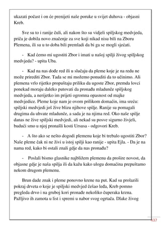 437
ukazati počast i on će prenijeti naše poruke u svijet duhova - objasni
Kreb.
Sve su to i ranije čuli, ali nakon što su vidjeli spiljskog medvjeda,
priča je dobila novo značenje za sve koji nikad nisu bili na Zboru
Plemena, ili su u to doba bili premladi da bi ga se mogli sjećati.
- Kad ćemo mi ugostiti Zbor i imati u našoj spilji živog spiljskog
medvjeda? - upita Uba.
- Kad na nas dođe red ili u slučaju da pleme koje je na redu ne
može prirediti Zbor. Tada se mi možemo ponuditi da to učinimo. Ali
plemena vrlo rijetko propuštaju priliku da ugoste Zbor, premda lovci
ponekad moraju daleko putovati da pronađu mladunče spiljskog
medvjeda, a nerijetko im prijeti ogromna opasnost od majke
medvjedice. Pleme koje nam je ovom prilikom domaćin, ima sreću:
spiljski medvjedi još žive blizu njihove spilje. Ranije su pomagali
drugima da uhvate mladunče, a sada je na njima red. Oko naše spilje
danas ne žive spiljski medvjedi, ali nekad su posve sigurno živjeli,
budući smo u njoj pronašli kosti Ursusa - odgovori Kreb.
- A što ako se nešto dogodi plemenu koje bi trebalo ugostiti Zbor?
Naše pleme čak ni ne živi u istoj spilji kao ranije - upita Ejla. - Da je na
nama red, kako bi ostali znali gdje da nas pronađu?
- Poslali bismo glasnike najbližem plemenu da prošire novost, da
objasne gdje je naša spilja ili da kažu kako ulogu domaćina prepuštamo
nekom drugom plemenu.
Brun dade znak i pleme ponovno krene na put. Kad su prolazili
pokraj drveta o koje je spiljski medvjed češao leđa, Kreb pomno
pregleda drvo i na gruboj kori pronađe nekoliko čuperaka krzna.
Pažljivo ih zamota u list i spremi u nabor svog ogrtača. Dlake živog
 