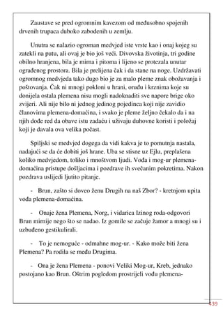 439
Zaustave se pred ogromnim kavezom od međusobno spojenih
drvenih trupaca duboko zabodenih u zemlju.
Unutra se nalazio ogroman medvjed iste vrste kao i onaj kojeg su
zatekli na putu, ali ovaj je bio još veći. Divovska životinja, tri godine
obilno hranjena, bila je mirna i pitoma i lijeno se protezala unutar
ograđenog prostora. Bila je prelijena čak i da stane na noge. Uzdržavati
ogromnog medvjeda tako dugo bio je za malo pleme znak obožavanja i
poštovanja. Čak ni mnogi pokloni u hrani, oruđu i krznima koje su
donijela ostala plemena nisu mogli nadoknaditi sve napore brige oko
zvijeri. Ali nije bilo ni jednog jedinog pojedinca koji nije zavidio
članovima plemena-domaćina, i svako je pleme željno čekalo da i na
njih dođe red da obave istu zadaću i uživaju duhovne koristi i položaj
koji je davala ova velika počast.
Spiljski se medvjed dogega da vidi kakva je to pomutnja nastala,
nadajući se da će dobiti još hrane. Uba se stisne uz Ejlu, preplašena
koliko medvjedom, toliko i mnoštvom ljudi. Vođa i mog-ur plemena-
domaćina pristupe došljacima i pozdrave ih svečanim pokretima. Nakon
pozdrava uslijedi ljutito pitanje.
- Brun, zašto si doveo ženu Drugih na naš Zbor? - kretnjom upita
vođa plemena-domaćina.
- Onaje žena Plemena, Norg, i vidarica Izinog roda-odgovori
Brun mirnije nego što se nadao. Iz gomile se začuje žamor a mnogi su i
uzbuđeno gestikulirali.
- To je nemoguće - odmahne mog-ur. - Kako može biti žena
Plemena? Pa rodila se među Drugima.
- Ona je žena Plemena - ponovi Veliki Mog-ur, Kreb, jednako
postojano kao Brun. Oštrim pogledom prostrijeli vođu plemena-
 