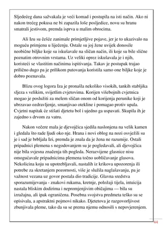 44
Sljedećeg dana sažvakala je veći komad i postupila na isti način. Ako ni
nakon trećeg pokusa ne bi zapazila loše posljedice, novu su hranu
smatrali jestivom, premda isprva u malim obrocima.
Ali Izu su češće zanimale primjetljive pojave, jer je to ukazivalo na
moguću primjenu u liječenju. Ostale su joj žene uvijek donosile
neobične biljke koje su iskušavale na sličan način, ili koje su bile slične
poznatim otrovnim vrstama. Uz veliki oprez iskušavala je i njih,
koristeći se vlastitim načinima ispitivanja. Takav je postupak trajao
prilično dugo pa je prilikom putovanja koristila samo one biljke koje je
dobro poznavala.
Blizu ovog logora Iza je pronašla nekoliko visokih, tankih stabljika
sljeza s velikim, svijetlim cvjetovima. Korijen višebojnih cvjetnica
mogao je poslužiti za melem sličan onom od korijenja perunike koji je
ubrzavao ozdravljenje, smanjivao otekline i pomagao protiv upala.
Cvjetni napitak će stišati djetetu bol i ujedno ga uspavati. Skupila ih je
zajedno s drvom za vatru.
Nakon večere mala je djevojčica sjedila naslonjena na velik kamen
i gledala što rade ljudi oko nje. Hrana i novi oblog na nozi osvježili su
je i sad je brbljala Izi, premda je znala da je žena ne razumije. Ostali
pripadnici plemena s negodovanjem su je pogledavali, ali djevojčica
nije bila svjesna značenja tih pogleda. Nerazvijene glasnice nisu
omogućavale pripadnicima plemena točno uobličavanje glasova.
Nekolicina koju su upotrebljavali, nastalih iz krikova upozorenja ili
potrebe za skretanjem pozornosti, više je služila naglašavanju, pa je
važnost vezana uz govor postala dio tradicije. Glavna sredstva
sporazumijevanja - znakovi rukama, kretnje, položaji tijela, intuicija
nastala bliskim dodirima i nepromjenjivim običajima — bila su
izražajna, ali ipak ograničena. Posebna svojstva predmeta teško su se
opisivala, a apstraktni pojmovi nikako. Djetetova je razgovorljivost
zbunjivala pleme, tako da su se prema njemu odnosili s nepovjerenjem.
 