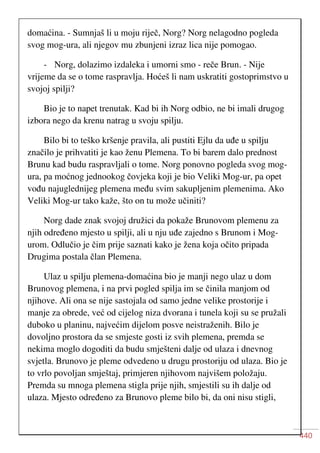 440
domaćina. - Sumnjaš li u moju riječ, Norg? Norg nelagodno pogleda
svog mog-ura, ali njegov mu zbunjeni izraz lica nije pomogao.
- Norg, dolazimo izdaleka i umorni smo - reče Brun. - Nije
vrijeme da se o tome raspravlja. Hoćeš li nam uskratiti gostoprimstvo u
svojoj spilji?
Bio je to napet trenutak. Kad bi ih Norg odbio, ne bi imali drugog
izbora nego da krenu natrag u svoju spilju.
Bilo bi to teško kršenje pravila, ali pustiti Ejlu da uđe u spilju
značilo je prihvatiti je kao ženu Plemena. To bi barem dalo prednost
Brunu kad budu raspravljali o tome. Norg ponovno pogleda svog mog-
ura, pa moćnog jednookog čovjeka koji je bio Veliki Mog-ur, pa opet
vođu najuglednijeg plemena među svim sakupljenim plemenima. Ako
Veliki Mog-ur tako kaže, što on tu može učiniti?
Norg dade znak svojoj družici da pokaže Brunovom plemenu za
njih određeno mjesto u spilji, ali u nju uđe zajedno s Brunom i Mog-
urom. Odlučio je čim prije saznati kako je žena koja očito pripada
Drugima postala član Plemena.
Ulaz u spilju plemena-domaćina bio je manji nego ulaz u dom
Brunovog plemena, i na prvi pogled spilja im se činila manjom od
njihove. Ali ona se nije sastojala od samo jedne velike prostorije i
manje za obrede, već od cijelog niza dvorana i tunela koji su se pružali
duboko u planinu, najvećim dijelom posve neistraženih. Bilo je
dovoljno prostora da se smjeste gosti iz svih plemena, premda se
nekima moglo dogoditi da budu smješteni dalje od ulaza i dnevnog
svjetla. Brunovo je pleme odvedeno u drugu prostoriju od ulaza. Bio je
to vrlo povoljan smještaj, primjeren njihovom najvišem položaju.
Premda su mnoga plemena stigla prije njih, smjestili su ih dalje od
ulaza. Mjesto određeno za Brunovo pleme bilo bi, da oni nisu stigli,
 