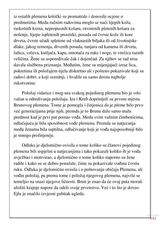 442
iz ostalih plemena kritički su promatrale i donosile ocjene o
predmetima. Medu ručnim radovima moglo se naći lijepih koža,
raskošnih krzna, nepropusnih košara, otvorenih pletenih košara za
nošenje, lijepo ispletenih prostirki, posuda od čvrste kože ili kore
drveta, čvrste užadi spletene od vlaknastih biljaka ili od životinjske
dlake, jakog remenja, drvenih posuda, tanjura od kamena ili drveta,
šalica, vrčeva, kutljača, kapa, omotača za ruke i noge, te vrećica raznih
veličina. Žene su uspoređivale čak i dojenčad. Za njihov se rad nisu
davala službena priznanja. Međutim, žene su mijenjajući izraz lica,
pokretima ili položajem tijela diskretno ali i pošteno pokazivale koji su
radovi dobri, a koji osrednji, i hvalile su samo doista najbolje
rukotvorine.
Položaj vidarice i mog-ura svakog pojedinog plemena bio je vrlo
važan u odredivanju položaja. Iza i Kreb doprinijeli su prvom mjestu
Brunovog plemena. Tome je pomogla i činjenica da je pleme bilo prvo
već generacijama prije njih, premda je to Brunu dalo samo malu
prednost kad je prvi put postao vođa. Medu svim važnim čimbenicima,
odlučujuća je bila sposobnost vođe plemena. Premda su natjecanja
među ženama bila suptilna, odlučivanje koji je vođa najsposobniji bilo
je mnogo profinjenije.
Odluka je djelomično ovisila o tome koliko su članovi pojedinog
plemena bili uspješni u natjecanjima i tako pokazali koliko ih je vođa
uvježbao i motivirao, a djelomično o tome koliko naporno su žene
radile i kako su se dobro ponašale, čime su pokazivale vođinu čvrstu
ruku. Odluka je djelomično ovisila i o poštovanju običaja Plemena, ali
vođin položaj, pa prema tome i položaj njegovog plemena, najviše se
temeljio na snazi njegove ličnosti. Brun je znao da će ovaj puta morati
uložiti krajnje napore da održi svoje prvenstvo. Već i to što je doveo
Ejlu je značilo izvjesni gubitak ugleda.
 
