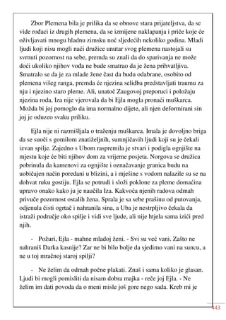 443
Zbor Plemena bila je prilika da se obnove stara prijateljstva, da se
vide rođaci iz drugih plemena, da se izmijene naklapanja i priče koje će
oživljavati mnogu hladnu zimsku noć sljedećih nekoliko godina. Mladi
ljudi koji nisu mogli naći družice unutar svog plemena nastojali su
svrnuti pozornost na sebe, premda su znali da do sparivanja ne može
doći ukoliko njihov vođa ne bude smatrao da je žena prihvatljiva.
Smatralo se da je za mlade žene čast da budu odabrane, osobito od
plemena višeg ranga, premda će njezina selidba predstavljati traumu za
nju i njezino staro pleme. Ali, unatoč Zaugovoj preporuci i položaju
njezina roda, Iza nije vjerovala da bi Ejla mogla pronaći muškarca.
Možda bi joj pomoglo da ima normalno dijete, ali njen deformirani sin
joj je oduzeo svaku priliku.
Ejla nije ni razmišljala o traženju muškarca. Imala je dovoljno briga
da se suoči s gomilom znatiželjnih, sumnjičavih ljudi koji su je čekali
izvan spilje. Zajedno s Ubom raspremila je stvari i podigla ognjište na
mjestu koje će biti njihov dom za vrijeme posjeta. Norgova se družica
pobrinula da kamenovi za ognjište i označavanje granica budu na
uobičajen način poredani u blizini, a i mješine s vodom nalazile su se na
dohvat ruku gostiju. Ejla se potrudi i složi poklone za pleme domaćina
upravo onako kako ju je naučila Iza. Kakvoća njenih radova odmah
privuče pozornost ostalih žena. Sprala je sa sebe prašinu od putovanja,
odjenula čisti ogrtač i nahranila sina, a Uba je nestrpljivo čekala da
istraži područje oko spilje i vidi sve ljude, ali nije htjela sama izići pred
njih.
- Požuri, Ejla - mahne mladoj ženi. - Svi su već vani. Zašto ne
nahraniš Darka kasnije? Zar ne bi bilo bolje da sjedimo vani na suncu, a
ne u toj mračnoj staroj spilji?
- Ne želim da odmah počne plakati. Znaš i sama koliko je glasan.
Ljudi bi mogli pomisliti da nisam dobra majka - reče joj Ejla. - Ne
želim im dati povoda da o meni misle još gore nego sada. Kreb mi je
 