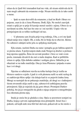 444
rekao da će ljudi biti iznenađeni kad me vide, ali nisam očekivala da bi
nam mogli zabraniti da ostanemo ovdje. Nisam mislila da će tako zuriti
u mene.
- Ipak su nam dozvolili da ostanemo, a kad im Kreb i Brun sve
pojasne, znat će da si žena Plemena. Dođi, Ejla. Ne možeš zauvijek
ostati u spilji jer se prije ili kasnije moraš suočiti s njima. Ubrzo će se
naviknuti na tebe, baš kao što smo se i mi navikli. Uopće više ne
primjećujem da se toliko razlikuješ od nas.
- U plemenu sam živjela prije tvog rođenja, Uba, a ovi me ljudi
nikad ranije nisu vidjeli. Oh, u redu, bit će bolje da to obavim. Idemo.
Ne zaboravi odnijeti nešto jela za spiljskog medvjeda.
Ejla ustane, nasloni Darka na rame i potapša ga po leđima uputivši
se prema ulazu. S poštovanjem dadu znak Norgovoj družici u prolazu
kraj njezina ognjišta. Žena im uzvrati pozdrav i brzo se vrati svom
poslu, iznenada shvativši da zuri u malu skupinu. Kad se približila
izlazu iz spilje, Ejla duboko udahne i uzdigne glavu. Odlučila je ne
obazirati se na tuđu znatiželju. Ona je žena Plemena i pripada ovamo
kao i svi drugi.
Njezina se odlučnost stavila na tešku kušnju čim je izašla na
blistavo sunčevo svjetlo. Ljudi iz svih plemena našli su neki razlog da
se zadržavaju blizu spilje i da čekaju kad će se pojaviti čudna žena.
Mnogi su nastojali da ne pokazuju znatiželju, ali drugi su s čuđenjem i
širom otvorenih očiju zurili u nju, zaboravivši uobičajena pravila
pristojnosti. Ejla je osjećala da joj gore obrazi. Promijeni Darkov
položaj, što joj je omogućilo da gleda u njega umjesto u mnogobrojna
lica okrenuta prema njoj.
Imala je sreću što je gledala u sina. Opća se pozornost usmjeri na
Darka, kojeg u prvom zaprepaštenju nisu primijetili. Izrazi lica i
pokreti, od kojih neki nisu bili baš skriveni, pokazivali su što misle o
 