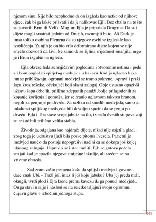 445
njenom sinu. Nije bilo neophodno da on izgleda kao netko od njihove
djece, čak bi ga lakše prihvatili da je nalikovao Ejli. Bez obzira na to što
su govorili Brun ili Veliki Mog-ur, Ejla je pripadala Drugima. Da su i
dijete mogli smatrati jednim od Drugih, razumjeli bi to. Ali Dark je
imao toliko osobina Plemena da su njegove osobine izgledale kao
izobličenja. Za njih je on bio vrlo deformirano dijete kojem se nije
smjelo dozvoliti da živi. Ne samo da se Ejlina vrijednost smanjila, nego
je i Brun izgubio na ugledu.
Ejla okrene leđa sumnjičavim pogledima i otvorenim ustima i pođe
s Ubom pogledati spiljskog medvjeda u kavezu. Kad je ugledao kako
mu se približavaju, ogromni medvjed se tromo pokrene, uspravi i pruži
šapu kroz rešetke, očekujući koji slasni zalogaj. Obje ustuknu opazivši
užasnu šapu debelih, prilično zdepastih pandži, bolje prilagođenih za
kopanje korijenja i gomolja, jer se hranio uglavnom takvom hranom,
negoli za penjanje po drveću. Za razliku od smeđih medvjeda, samo su
mladunci spiljskog medvjeda bili dovoljno spretni da se penju po
drveću. Ejla i Uba stave svoje jabuke na tlo, između čvrstih stupova koji
su nekoć bili prilično velika stabla.
Životinja, odgajana kao najdraže dijete, nikad nije osjetila glad, i
zbog toga je u društvu ljudi bila posve pitoma i vesela. Pametni je
medvjed naučio da postoje nepogrešivi načini da se dokopa još kojeg
ukusnog zalogaja. Uspravio se i stao moliti. Ejla se gotovo počela
smijati kad je opazila njegove smiješne lakrdije, ali srećom se na
vrijeme obuzda.
- Sad znam zašto plemena kažu da spiljski medvjedi govore -
dade znak Ubi. - Traži još, imaš li još koju jabuku? Uba joj preda mali,
okrugli, tvrdi plod i Ejla krene prema kavezu da ga ponudi medvjedu.
On ga stavi u ralje i nasloni se na rešetke trljajući svoju ogromnu,
čupavu glavu o izbočinu jednoga stupa.
 
