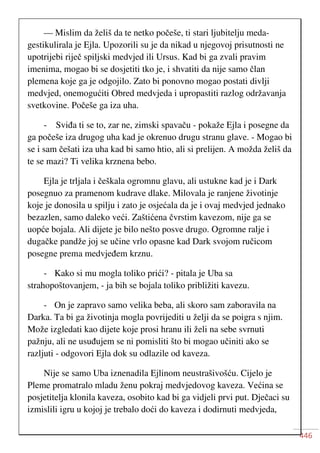 446
— Mislim da želiš da te netko počeše, ti stari ljubitelju meda-
gestikulirala je Ejla. Upozorili su je da nikad u njegovoj prisutnosti ne
upotrijebi riječ spiljski medvjed ili Ursus. Kad bi ga zvali pravim
imenima, mogao bi se dosjetiti tko je, i shvatiti da nije samo član
plemena koje ga je odgojilo. Zato bi ponovno mogao postati divlji
medvjed, onemogućiti Obred medvjeda i upropastiti razlog održavanja
svetkovine. Počeše ga iza uha.
- Sviđa ti se to, zar ne, zimski spavaču - pokaže Ejla i posegne da
ga počeše iza drugog uha kad je okrenuo drugu stranu glave. - Mogao bi
se i sam češati iza uha kad bi samo htio, ali si prelijen. A možda želiš da
te se mazi? Ti velika krznena bebo.
Ejla je trljala i češkala ogromnu glavu, ali ustukne kad je i Dark
posegnuo za pramenom kudrave dlake. Milovala je ranjene životinje
koje je donosila u spilju i zato je osjećala da je i ovaj medvjed jednako
bezazlen, samo daleko veći. Zaštićena čvrstim kavezom, nije ga se
uopće bojala. Ali dijete je bilo nešto posve drugo. Ogromne ralje i
dugačke pandže joj se učine vrlo opasne kad Dark svojom ručicom
posegne prema medvjeđem krznu.
- Kako si mu mogla toliko prići? - pitala je Uba sa
strahopoštovanjem, - ja bih se bojala toliko približiti kavezu.
- On je zapravo samo velika beba, ali skoro sam zaboravila na
Darka. Ta bi ga životinja mogla povrijediti u želji da se poigra s njim.
Može izgledati kao dijete koje prosi hranu ili želi na sebe svrnuti
pažnju, ali ne usuđujem se ni pomisliti što bi mogao učiniti ako se
razljuti - odgovori Ejla dok su odlazile od kaveza.
Nije se samo Uba iznenadila Ejlinom neustrašivošću. Cijelo je
Pleme promatralo mladu ženu pokraj medvjedovog kaveza. Većina se
posjetitelja klonila kaveza, osobito kad bi ga vidjeli prvi put. Dječaci su
izmislili igru u kojoj je trebalo doći do kaveza i dodirnuti medvjeda,
 