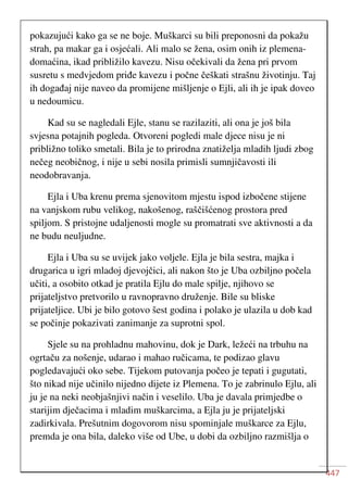 447
pokazujući kako ga se ne boje. Muškarci su bili preponosni da pokažu
strah, pa makar ga i osjećali. Ali malo se žena, osim onih iz plemena-
domaćina, ikad približilo kavezu. Nisu očekivali da žena pri prvom
susretu s medvjedom priđe kavezu i počne češkati strašnu životinju. Taj
ih događaj nije naveo da promijene mišljenje o Ejli, ali ih je ipak doveo
u nedoumicu.
Kad su se nagledali Ejle, stanu se razilaziti, ali ona je još bila
svjesna potajnih pogleda. Otvoreni pogledi male djece nisu je ni
približno toliko smetali. Bila je to prirodna znatiželja mladih ljudi zbog
nečeg neobičnog, i nije u sebi nosila primisli sumnjičavosti ili
neodobravanja.
Ejla i Uba krenu prema sjenovitom mjestu ispod izbočene stijene
na vanjskom rubu velikog, nakošenog, raščišćenog prostora pred
spiljom. S pristojne udaljenosti mogle su promatrati sve aktivnosti a da
ne budu neuljudne.
Ejla i Uba su se uvijek jako voljele. Ejla je bila sestra, majka i
drugarica u igri mladoj djevojčici, ali nakon što je Uba ozbiljno počela
učiti, a osobito otkad je pratila Ejlu do male spilje, njihovo se
prijateljstvo pretvorilo u ravnopravno druženje. Bile su bliske
prijateljice. Ubi je bilo gotovo šest godina i polako je ulazila u dob kad
se počinje pokazivati zanimanje za suprotni spol.
Sjele su na prohladnu mahovinu, dok je Dark, ležeći na trbuhu na
ogrtaču za nošenje, udarao i mahao ručicama, te podizao glavu
pogledavajući oko sebe. Tijekom putovanja počeo je tepati i gugutati,
što nikad nije učinilo nijedno dijete iz Plemena. To je zabrinulo Ejlu, ali
ju je na neki neobjašnjivi način i veselilo. Uba je davala primjedbe o
starijim dječacima i mladim muškarcima, a Ejla ju je prijateljski
zadirkivala. Prešutnim dogovorom nisu spominjale muškarce za Ejlu,
premda je ona bila, daleko više od Ube, u dobi da ozbiljno razmišlja o
 