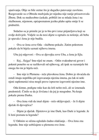 448
sparivanju. Obje su bile sretne što je dugačko putovanje završeno.
Razgovarale su o Obredu medvjeda jer nijedna nije ranije prisustvovala
Zboru. Dok su međusobno ćaskale, približi im se mlada žena i na
službenom, nijemom, općepoznatom jeziku plaho upita smije li se
pridružiti.
Srdačno su je primile jer je to bio prvi izraz prijateljstva koji su
ovdje doživjele. Vidjele su da nosi dijete u ogrtaču za nošenje, ali beba
je spavala i žena je nije budila.
- Ova se žena zove Oda - službeno pokaže. Zatim pokretom
pokaže da bi htjela saznati njihova imena.
Uba joj odgovori: - Ova se djevojka zove Uba, a žena je Ejla.
- Eej... Eejga? Ime-riječ ne znam. - Odin svakodnevni govor i
pokreti ponešto su se razlikovali od njihovog, ali ipak su razumjele bit
onoga što im je htjela reći.
- Ime nije iz Plemena - reče plavokosa žena. Dobro je shvaćala da
ostali imaju neprilika pri izgovaranju njezina imena, pa čak ni neki
njeni suplemenici nisu mogli posve ispravno izgovoriti njezino ime.
Oda kimne, podigne ruke kao da želi nešto reći, ali se iznenada
predomisli. Činilo se da je živčana i da joj je neugodno. Na kraju
pokaže prema Darku.
- Ova žena vidi da imaš dijete - reče oklijevajući. - Je li dijete
dječak ili djevojčica?
- Dijete je dječak. Djetetovo je ime Dark, kao Dark iz legende. Je
li ženi poznata ta legenda?
U Odinim se očima ogledalo čudno olakšanje. - Ova žena zna
legendu. Ime nije uobičajeno u plemenu ove žene.
 