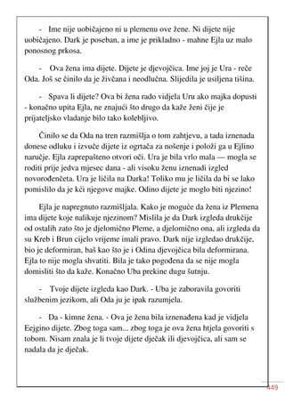 449
- Ime nije uobičajeno ni u plemenu ove žene. Ni dijete nije
uobičajeno. Dark je poseban, a ime je prikladno - mahne Ejla uz malo
ponosnog prkosa.
- Ova žena ima dijete. Dijete je djevojčica. Ime joj je Ura - reče
Oda. Još se činilo da je živčana i neodlučna. Slijedila je usiljena tišina.
- Spava li dijete? Ova bi žena rado vidjela Uru ako majka dopusti
- konačno upita Ejla, ne znajući što drugo da kaže ženi čije je
prijateljsko vladanje bilo tako kolebljivo.
Činilo se da Oda na tren razmišlja o tom zahtjevu, a tada iznenada
donese odluku i izvuče dijete iz ogrtača za nošenje i položi ga u Ejlino
naručje. Ejla zaprepašteno otvori oči. Ura je bila vrlo mala — mogla se
roditi prije jedva mjesec dana - ali visoku ženu iznenadi izgled
novorođenčeta. Ura je ličila na Darka! Toliko mu je ličila da bi se lako
pomislilo da je kći njegove majke. Odino dijete je moglo biti njezino!
Ejla je napregnuto razmišljala. Kako je moguće da žena iz Plemena
ima dijete koje nalikuje njezinom? Mislila je da Dark izgleda drukčije
od ostalih zato što je djelomično Pleme, a djelomično ona, ali izgleda da
su Kreb i Brun cijelo vrijeme imali pravo. Dark nije izgledao drukčije,
bio je deformiran, baš kao što je i Odina djevojčica bila deformirana.
Ejla to nije mogla shvatiti. Bila je tako pogođena da se nije mogla
domisliti što da kaže. Konačno Uba prekine dugu šutnju.
- Tvoje dijete izgleda kao Dark. - Uba je zaboravila govoriti
službenim jezikom, ali Oda ju je ipak razumjela.
- Da - kimne žena. - Ova je žena bila iznenađena kad je vidjela
Eejgino dijete. Zbog toga sam... zbog toga je ova žena htjela govoriti s
tobom. Nisam znala je li tvoje dijete dječak ili djevojčica, ali sam se
nadala da je dječak.
 