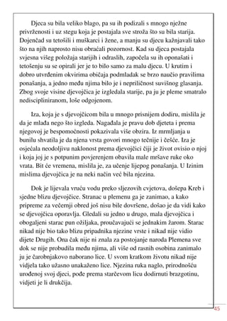 45
Djeca su bila veliko blago, pa su ih podizali s mnogo nježne
privrženosti i uz stegu koja je postajala sve stroža što su bila starija.
Dojenčad su tetošili i muškarci i žene, a manju su djecu kažnjavali tako
što na njih naprosto nisu obraćali pozornost. Kad su djeca postajala
svjesna višeg položaja starijih i odraslih, započela su ih oponašati i
tetošenju su se opirali jer je to bilo samo za malu djecu. U krutim i
dobro utvrđenim okvirima običaja podmladak se brzo naučio pravilima
ponašanja, a jedno među njima bilo je i nepriličnost suvišnog glasanja.
Zbog svoje visine djevojčica je izgledala starije, pa ju je pleme smatralo
nediscipliniranom, loše odgojenom.
Iza, koja je s djevojčicom bila u mnogo prisnijem dodiru, mislila je
da je mlađa nego što izgleda. Nagađala je pravu dob djeteta i prema
njegovoj je bespomoćnosti pokazivala više obzira. Iz mrmljanja u
bunilu shvatila je da njena vrsta govori mnogo tečnije i češće. Iza je
osjećala neodoljivu naklonost prema djevojčici čiji je život ovisio o njoj
i koja joj je s potpunim povjerenjem obavila male mršave ruke oko
vrata. Bit će vremena, mislila je, za učenje lijepog ponašanja. U Izinim
mislima djevojčica je na neki način već bila njezina.
Dok je lijevala vruću vodu preko sljezovih cvjetova, došepa Kreb i
sjedne blizu djevojčice. Stranac u plemenu ga je zanimao, a kako
pripreme za večernji obred još nisu bile dovršene, došao je da vidi kako
se djevojčica oporavlja. Gledali su jedno u drugo, mala djevojčica i
obogaljeni starac pun ožiljaka, proučavajući se jednakim žarom. Starac
nikad nije bio tako blizu pripadnika njezine vrste i nikad nije vidio
dijete Drugih. Ona čak nije ni znala za postojanje naroda Plemena sve
dok se nije probudila među njima, ali više od rasnih osobina zanimalo
ju je čarobnjakovo naborano lice. U svom kratkom životu nikad nije
vidjela tako užasno unakaženo lice. Njezina ruka naglo, prirodnošću
urođenoj svoj djeci, pođe prema starčevom licu dodirnuti brazgotinu,
vidjeti je li drukčija.
 