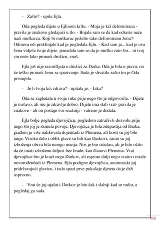450
- Zašto? - upita Ejla.
Oda pogleda dijete u Ejlinom krilu. - Moja je kći deformirana -
pravila je znakove gledajući u tlo. - Bojala sam se da kad odraste neće
naći muškarca. Koji bi muškarac poželio tako deformiranu ženu?-
Odinesu oči preklinjale kad je pogledala Ejlu. - Kad sam ja... kad je ova
žena vidjela tvoje dijete, ponadala sam se da je muško zato što... ni tvoj
sin neće lako pronaći družicu, znaš.
Ejla još nije razmišljala o družici za Darka. Oda je bila u pravu, on
će teško pronaći ženu za sparivanje. Sada je shvatila zašto im je Oda
pristupila.
- Je li tvoja kći zdrava? - upitala je. - Jaka?
Oda se zagledala u svoje ruke prije nego što je odgovorila. - Dijete
je mršavo, ali mu je zdravlje dobro. Dijete ima slab vrat- pravila je
znakove - ali on postaje sve snažniji - vatreno je dodala.
Ejla bolje pogleda djevojčicu, pogledom zatraživši dozvolu prije
nego što joj je skinula povoje. Djevojčica je bila zdepastija od Darka,
građom je više nalikovala dojenčadi iz Plemena, ali kosti su joj bile
tanje. Visoko čelo i oblik glave su bili kao Darkovi, samo su joj
izbočenja obrva bila mnogo manja. Nos je bio sićušan, ali je bilo očito
da će imati izbočenu čeljust bez brade, kao članovi Plemena. Vrat
djevojčice bio je kraći nego Darkov, ali osjetno dulji nego vratovi ostale
novorođenčadi iz Plemena. Ejla podigne djevojčicu, automatski joj
pridržavajući glavicu, i tada spazi prve pokušaje djeteta da je drži
uspravno.
- Vrat će joj ojačati. Darkov je bio čak i slabiji kad se rodio, a
pogledaj ga sada.
 